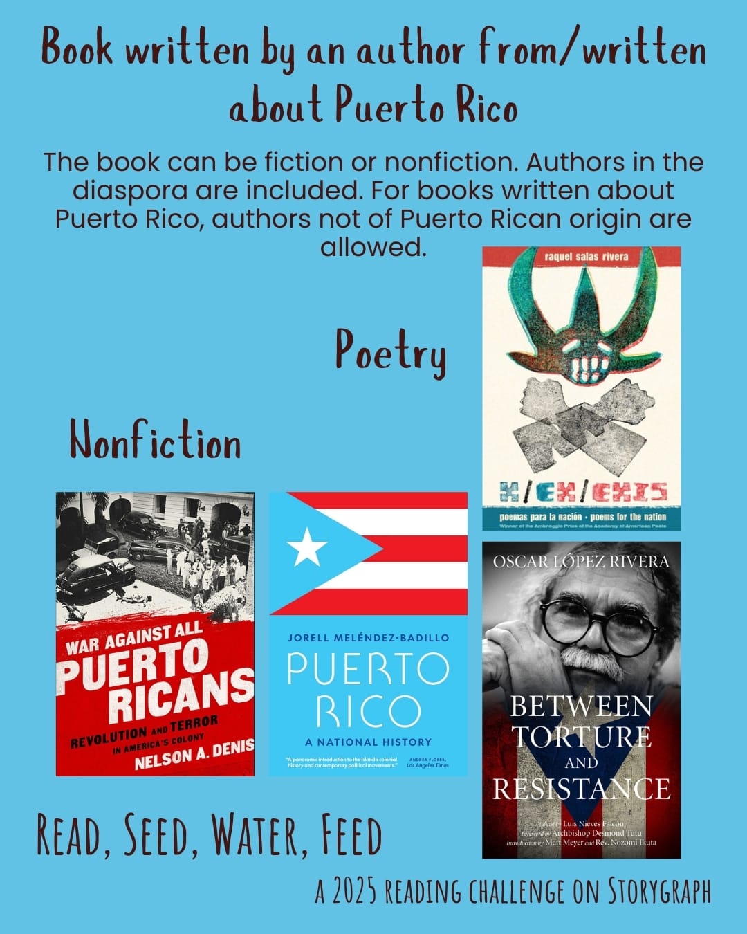 Book written by an author from/written about Puerto Rico. The book can be fiction or nonfiction. Authors in the diaspora are included. For books written about Puerto Rico, authors not of Puerto Rican origin are allowed. Read, Seed, Water, Feed: A 2025 Reading Challenge on Storygraph. Sky blue background with dark brown-gray text. Book covers are shown. Poetry: x/ex/exis: poemas para la nación/poems for the nation (2021) by raquel salas rivera. Nonfiction: War Against All Puerto Ricans: Revolution and Terror in America's Colony (2015) by Nelson A. Denis. Puerto Rico: A National History (2024) by Jorell Meléndez-Badillo. Between Torture and Resistance (2012) by Oscar Lopez Rivera.