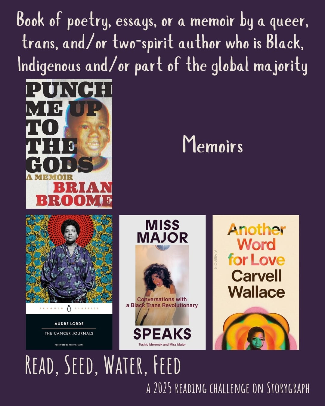 Text reads: Book of poetry, essays, or a memoir by a queer, trans, and/or two-spirit author who is Black, Indigenous and/or part of the global majority. Read, Seed, Water, Feed: A 2025 Reading Challenge on Storygraph. Dark purple background with white text. Book covers are shown. Memoirs: Punch Me Up to the Gods: A Memoir (2021) by Brian Broome. The Cancer Journals (1980) by Audre Lorde. Miss Major Speaks: Conversations with a Black Trans Revolutionary (2023) by Miss Major Griffin-Gracy with Toshio Meronek. Another Word for Love: A Memoir (2024) by Carvell Wallace.