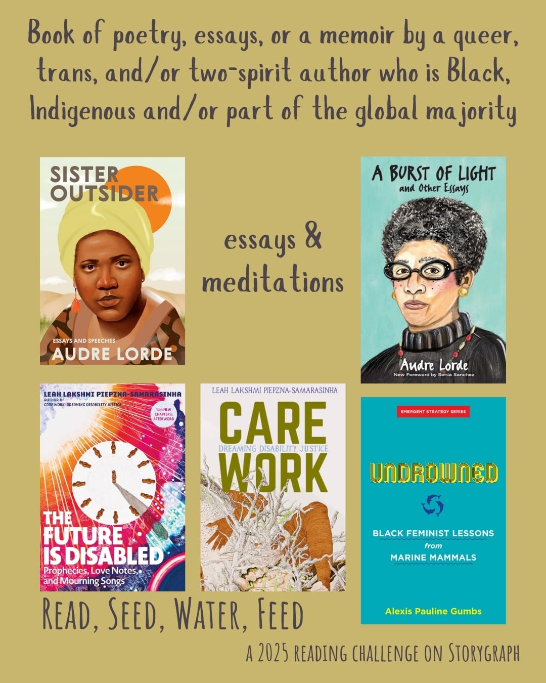 Book of poetry, essays, or a memoir by a queer, trans, and/or two-spirit author who is Black, Indigenous and/or part of the global majority. Read, Seed, Water, Feed: A 2025 Reading Challenge on Storygraph. Muted yellow background with gray purple text. Book covers are shown. Essays & meditations: Sister Outsider: Essays and Speeches (1984) by Audre Lorde. A Burst of Light: and Other Essays (1988) by Audre Lorde. Care Work: Dreaming Disability Justice (2018) by Leah Lakshmi Piepzna-Samarasinha. The Future Is Disabled: Prophecies, Love Notes and Mourning Songs (2022) by Leah Lakshmi Piepzna-Samarasinha. Undrowned: Black Feminist Lessons from Marine Mammals (2020) by Alexis Pauline Gumbs. 