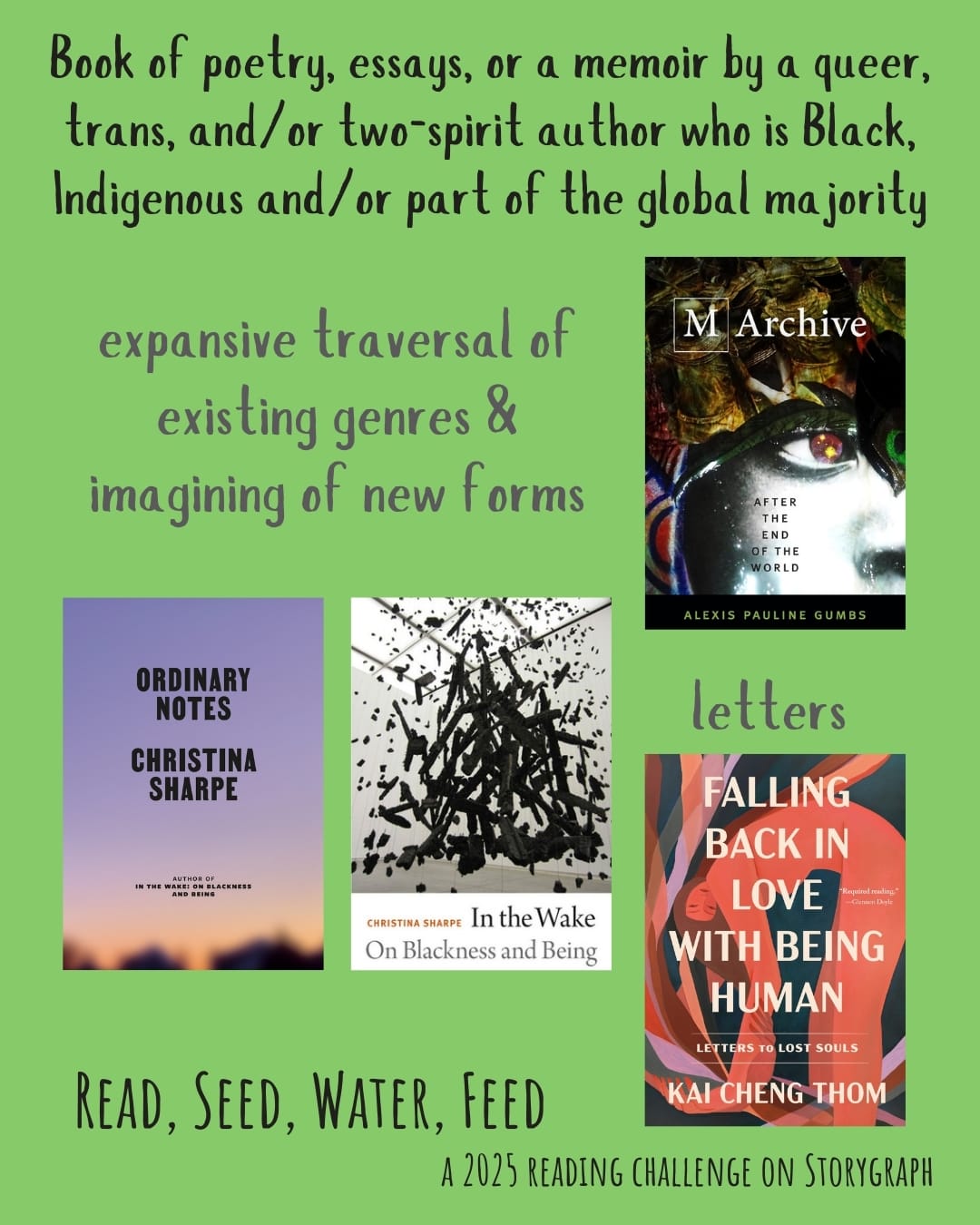 Book of poetry, essays, or a memoir by a queer, trans, and/or two-spirit author who is Black, Indigenous and/or part of the global majority. Read, Seed, Water, Feed: A 2025 Reading Challenge on Storygraph. Warm, rich yellow green background with black and gray text. Book covers are shown. Text reads: expansive traversal of existing genres & imagining of new forms. M Archive: After the End of the World (2018) by Alexis Pauline Gumbs. Ordinary Notes (2023) by Christina Sharpe. In the Wake: On Blackness and Being (2016) by Christina Sharpe. Text reads: Letters. Falling Back in Love with Being Human: Letters to Lost Souls (2023) by Kai Cheng Thom. 
