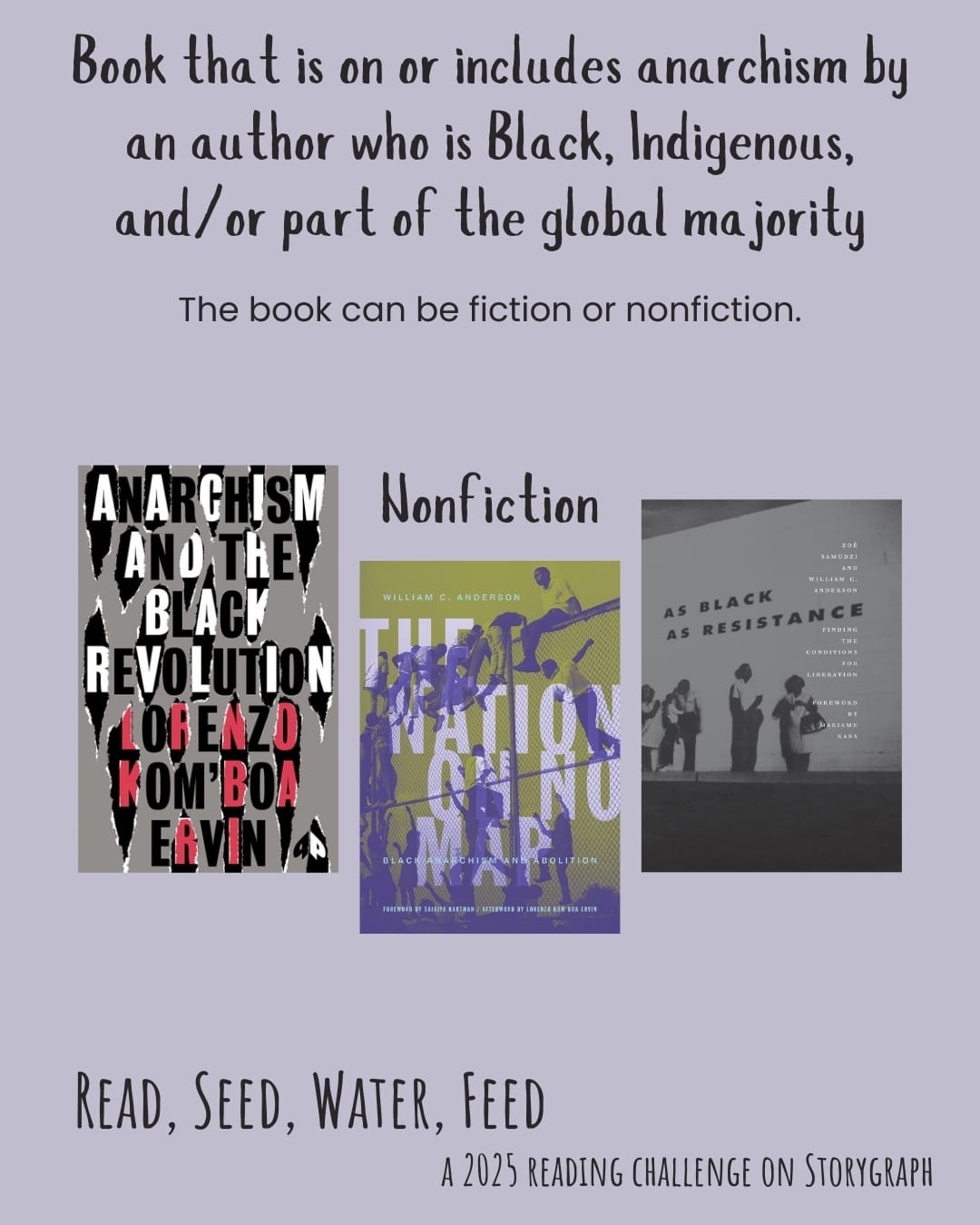 Book on/includes anarchism by an author who is Black, Indigenous, and/or part of global majority. Read, Seed, Water, Feed: A 2025 Reading Challenge on Storygraph. Soft, muted lavender background with black text. Text reads: The book can be fiction or nonfiction. Book covers are shown. Nonfiction: Anarchism and the Black Revolution: The Definitive Edition (2021) by Lorenzo Kom'boa Ervin. The Nation on No Map (2021) by William C. Anderson. As Black as Resistance: Finding the Conditions for Liberation (2018) by Zoé Samudzi, William C. Anderson. 