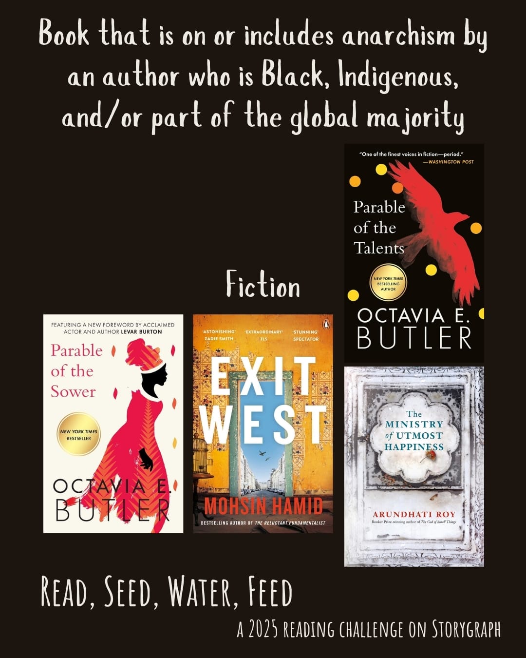 Book on/includes anarchism by an author who is Black, Indigenous, and/or part of global majority. Read, Seed, Water, Feed: A 2025 Reading Challenge on Storygraph. Black background with white text. Book covers are shown. Fiction: Parable of the Sower (1993) by Octavia E. Butler. Exit West (2017) by Mohsin Hamid. Parable of the Talents (1998) by Octavia E. Butler. The Ministry of Utmost Happiness (2017) by Arundhati Roy.