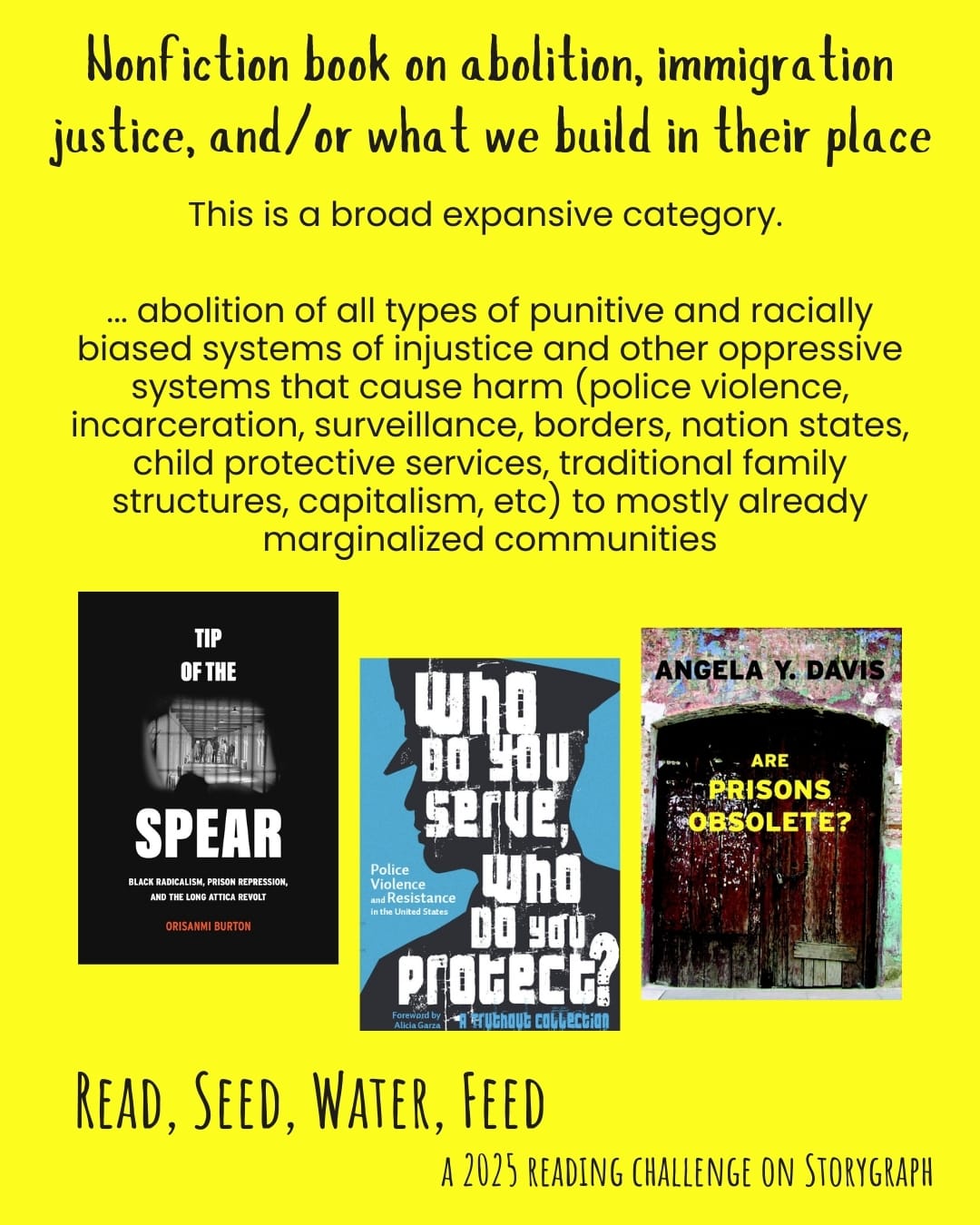 Nonfiction book on abolition, immigration justice, and/or what we build in their place. Read, Seed, Water, Feed: A 2025 Reading Challenge on Storygraph. Yellow background with black text. Text reads: This is a broad expansive category. ...abolition of all types of punitive and racially biased systems of injustice and other oppressive systems that cause harm (police violence, incarceration, surveillance, borders, nation states, child protective services, traditional family structures, capitalism, etc) to mostly already marginalized communities. Book covers are shown. Tip of the Spear: Black Radicalism, Prison Repression, and the Long Attica Revolt (2023) by Orisanmi Burton. Who Do You Serve, Who Do You Protect?: Police Violence and Resistance in the United States (2016) edited by Maya Schenwar with Alicia Garza, Alana Yu-Lan Price, Joe Macaré. Are Prisons Obsolete? (2003) by Angela Y. Davis.