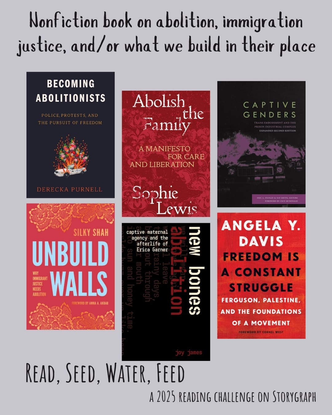 Nonfiction book on abolition, immigration justice, and/or what we build in their place. Read, Seed, Water, Feed: A 2025 Reading Challenge on Storygraph. Light lavender grey background with black text. Book covers are shown. Becoming Abolitionists: Police, Protests, and the Pursuit of Freedom (2021) by Derecka Purnell. Abolish the Family: A Manifesto for Care and Liberation (2022) by Sophie Lewis. Captive Genders: Trans Embodiment and the Prison Industrial Complex, Second Edition (2015) by Eric A. Stanley, Nat Smith with CeCe McDonald. Unbuild Walls: Why Immigrant Justice Needs Abolition (2024) by Silky Shah. New Bones Abolition: Captive Maternal Agency and the Afterlife of Erica Garner (2023) by Joy James. Freedom Is a Constant Struggle: Ferguson, Palestine, and the Foundations of a Movement (2015) by Angela Y. Davis