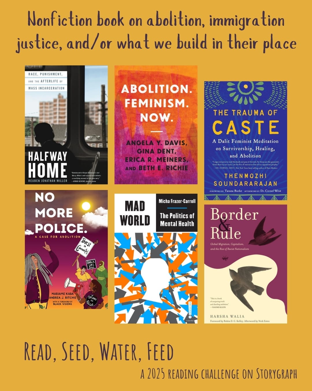 Nonfiction book on abolition, immigration justice, and/or what we build in their place. Read, Seed, Water, Feed: A 2025 Reading Challenge on Storygraph. Golden yellow orange background with dark purple text. Book covers are shown. Halfway Home: Race, Punishment, and the Afterlife of Mass Incarceration (2021) by Reuben Jonathan Miller. Abolition. Feminism. Now. (2021) by Erica Meiners, Gina Dent, Beth Richie, Angela Y. Davis. The Trauma of Caste: A Dalit Feminist Meditation on Survivorship, Healing, and Abolition (2022) by Thenmozhi Soundararajan. No More Police: A Case for Abolition (2022) by Andrea J. Ritchie, Mariame Kaba. Mad World: The Politics of Mental Health (2023) by Micha Frazer-Carroll. Border and Rule: Global Migration, Capitalism, and the Rise of Racist Nationalism (2021) by Harsha Walia.
