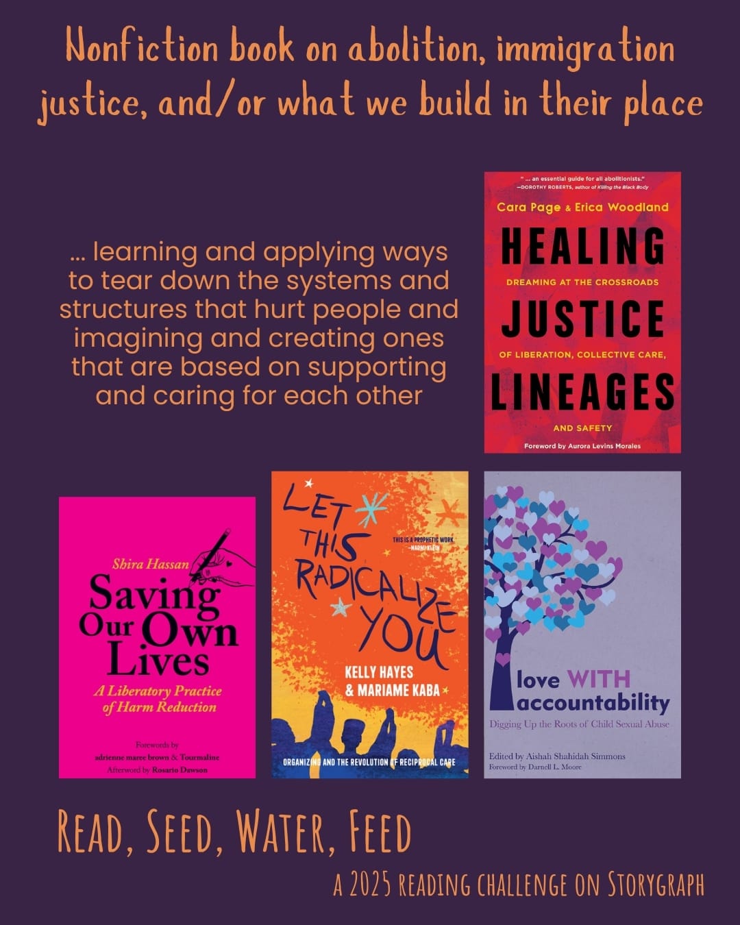 Nonfiction book on abolition, immigration justice, and/or what we build in their place. Read, Seed, Water, Feed: A 2025 Reading Challenge on Storygraph. Dark purple background with warm, earthy orange text. Text reads: ... learning and applying ways to tear down the systems and structures that hurt people and imagining and creating ones that are based on supporting and caring for each other. Book covers are shown. Healing Justice Lineages: Dreaming at the Crossroads of Liberation, Collective Care, and Safety (2023) by Erica Woodland and Cara Page. Saving Our Own Lives: A Liberatory Practice of Harm Reduction (2022) by Shira Hassan. Let This Radicalize You: Organizing and the Revolution of Reciprocal Care (2023) by Kelly Hayes & Mariame Kaba. Love WITH Accountability: Digging up the Roots of Child Sexual Abuse (2019) by Aishah Shahidah Simmons.