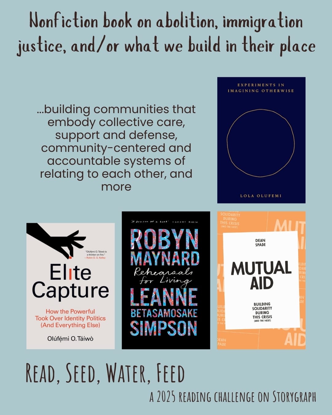 Nonfiction book on abolition, immigration justice, and/or what we build in their place. Read, Seed, Water, Feed: A 2025 Reading Challenge on Storygraph. Pale blue background with dark gray text. Text reads: ...building communities that embody collective care, support and defense, community-centered and accountable systems of relating to each other, and more. Book covers are shown. Experiments Imagining Otherwise (2021) by Lola Olufemi. Elite Capture: How the Powerful Took Over Identity Politics (and Everything Else) (2022) by Olúfẹ́mi O. Táíwò. Rehearsals for Living (2022) by Robyn Maynard and Leanne Betasamosake Simpson. Mutual Aid: Building Solidarity During This Crisis (and the Next) (2020) by Dean Spade.