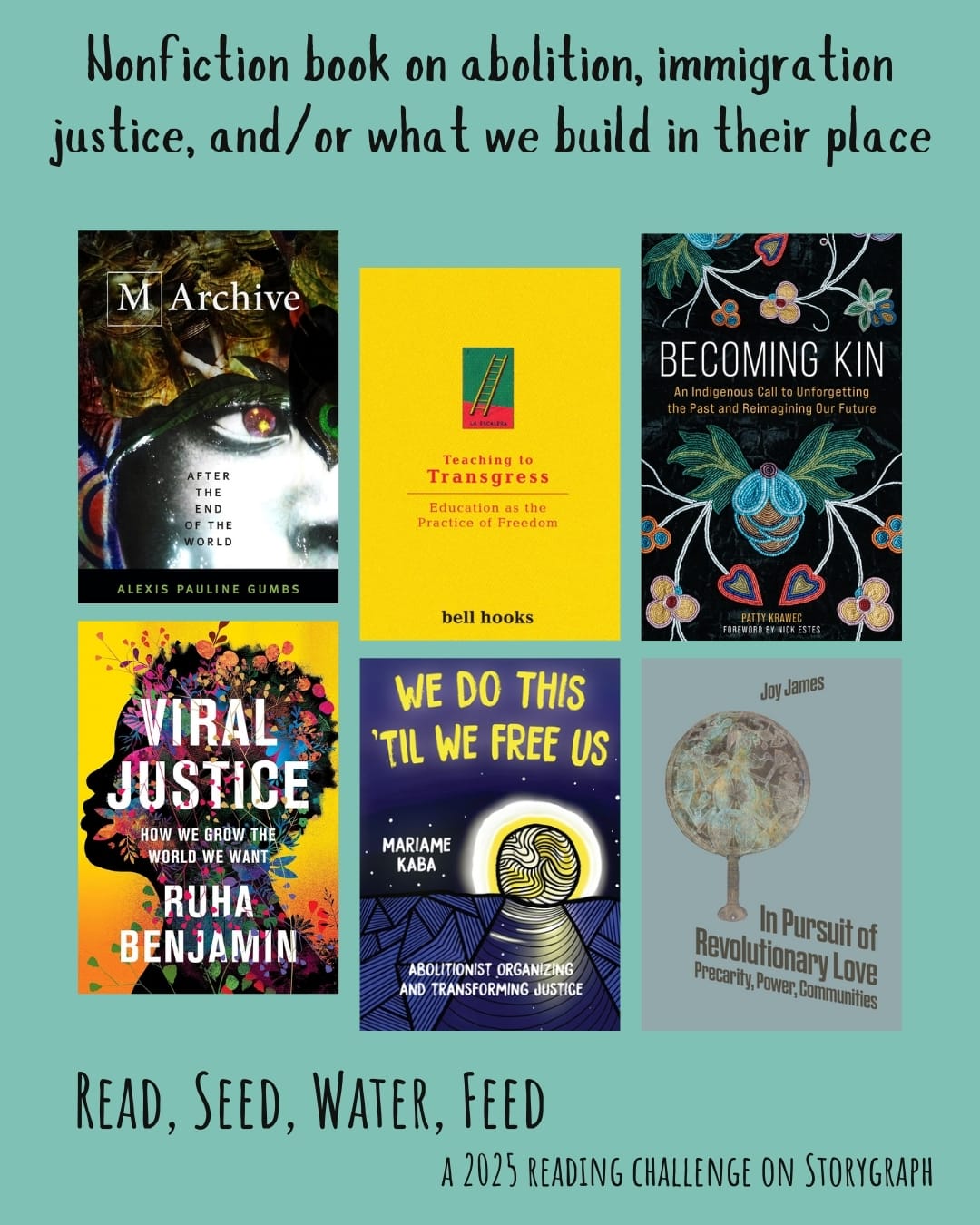 Nonfiction book on abolition, immigration justice, and/or what we build in their place. Read, Seed, Water, Feed: A 2025 Reading Challenge on Storygraph. Light green cyan background with black text.. Book covers are shown. M Archive: After the End of the World (2018) by Alexis Pauline Gumbs. Teaching to Transgress: Education as the Practice of Freedom (1994) by bell hooks. Becoming Kin: An Indigenous Call to Unforgetting the Past and Reimagining Our Future (2022) by Patty Krawec. Viral Justice: How We Grow the World We Want (2022) by Ruha Benjamin. We Do This 'til We Free Us: Abolitionist Organizing and Transforming Justice (2021) by Mariame Kaba. In Pursuit of Revolutionary Love: Precarity, Power, Communities (2022) by Joy James.
