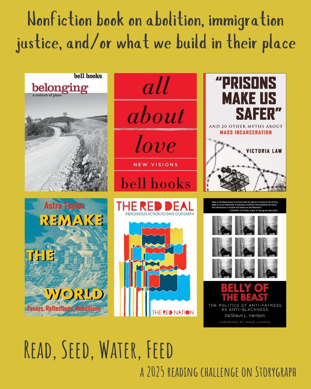 Nonfiction book on abolition, immigration justice, and/or what we build in their place. Read, Seed, Water, Feed: A 2025 Reading Challenge on Storygraph. Dark mustard yellow background with midnight blue text. Book covers are shown. Belonging: A Culture of Place (2004) by bell hooks. All About Love: New Visions (1999) by bell hooks. “Prisons Make Us Safer”: And 20 Other Myths about Mass Incarceration (2021) by Victoria Law. Remake the World: Essays, Reflections, Rebellions (2021) by Astra Taylor. The Red Deal: Indigenous Action to Save Our Earth (2021) by The Red Nation. Belly of the Beast: The Politics of Anti-Fatness as Anti-Blackness (2021) by Da’Shaun L. Harrison.