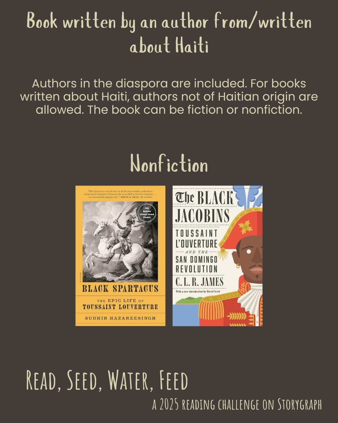 Book written by an author from/written about Haiti. Read, Seed, Water, Feed: A 2025 Reading Challenge on Storygraph. Background is dark brown with gray undertones and the text is pale yellow. Text reads: Authors in the diaspora are included. For books written about Haiti, authors not of Haitian origin are allowed. The book can be fiction or nonfiction. Book covers are shown. Nonfiction: Black Spartacus: The Epic Life of Toussaint Louverture (2020) by Sudhir Hazareesingh. The Black Jacobins: Toussaint L'Ouverture and the San Domingo Revolution (1938) by C.L.R. James.