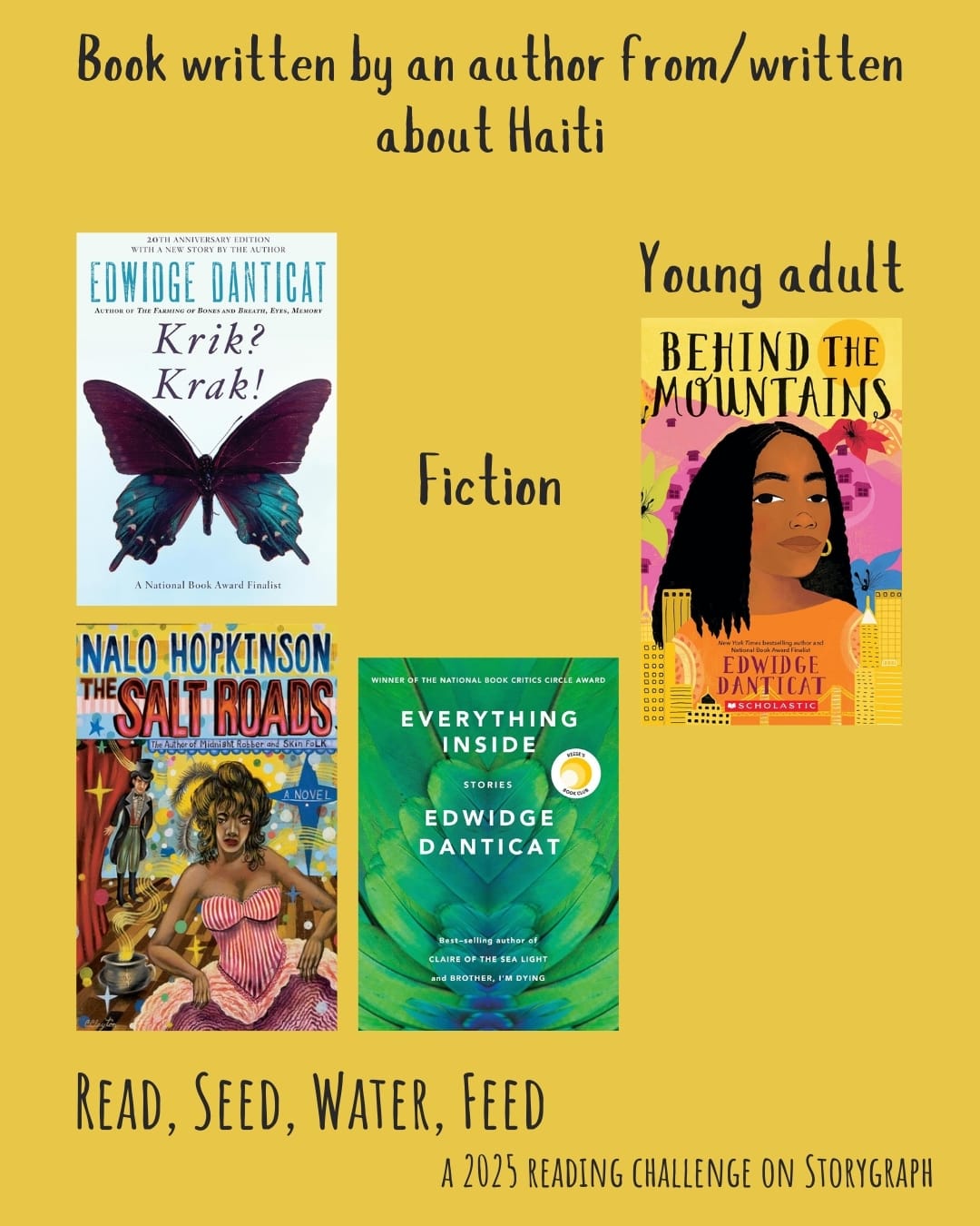 Book written by an author from/written about Haiti. Read, Seed, Water, Feed: A 2025 Reading Challenge on Storygraph. Warm golden yellow background with black text. Book covers are shown. Fiction: Krik? Krak! (1995) by Edwidge Danticat. The Salt Roads (2004) by Nalo Hopkinson. Everything Inside: Stories (2019) by Edwidge Danticat. Young adult fiction: Behind the Mountains (2002) by Edwidge Danticat.
