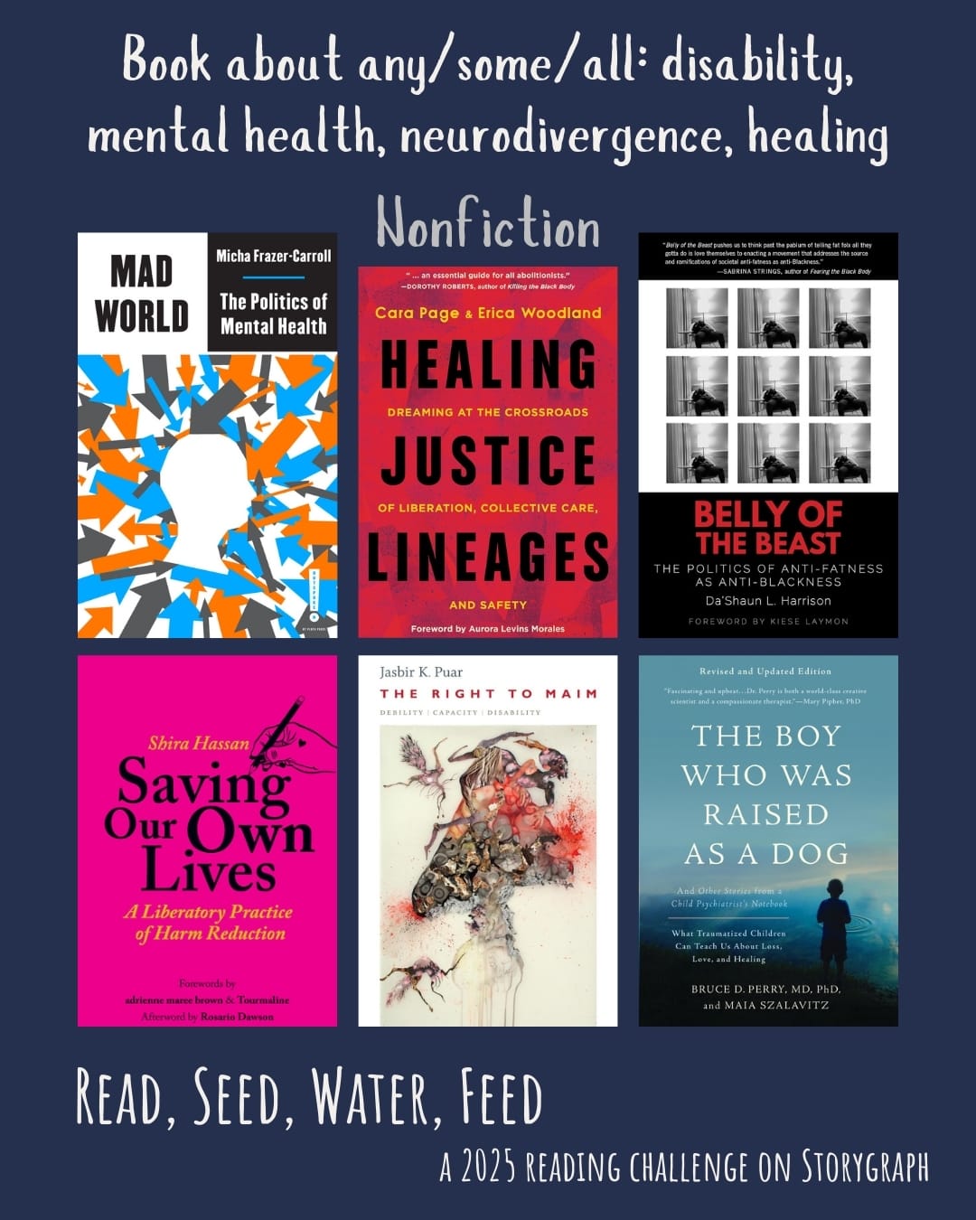 Book about any/some/all: disability, mental health, neurodivergence, healing. Read, Seed, Water, Feed: A 2025 Reading Challenge on Storygraph. Dark navy blue background with white text. Book covers are shown. Nonfiction: Mad World: The Politics of Mental Health (2023) by Micha Frazer-Carroll. Healing Justice Lineages: Dreaming at the Crossroads of Liberation, Collective Care, and Safety (2023) by Erica Woodland and Cara Page. Belly of the Beast: The Politics of Anti-Fatness as Anti-Blackness (2021) by Da’Shaun L. Harrison. Saving Our Own Lives: A Liberatory Practice of Harm Reduction (2022) by Shira Hassan. The Right to Maim: Debility, Capacity, Disability (2017) by Jasbir K. Puar. The Boy Who Was Raised as a Dog and Other Stories from a Child Psychiatrist's Notebook (2007) by Bruce D. Perry, Maia Szalavitz.