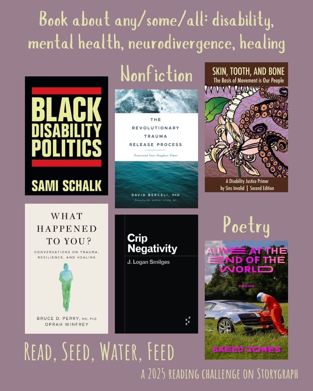 Book about any/some/all: disability, mental health, neurodivergence, healing. Read, Seed, Water, Feed: A 2025 Reading Challenge on Storygraph. Dark grayish pink background with light yellow text. Book covers are shown. Nonfiction: Black Disability Politics (2022) by Sami Schalk. The Revolutionary Trauma Release Process: Transcend Your Toughest Times (2008) by David Berceli. Skin, Tooth, and Bone: The Basis of Movement is Our People: A Disability Justice Primer (2016) by Sins Invalid. What Happened to You?: Conversations on Trauma, Resilience, and Healing (2021) by Bruce D. Perry, Oprah Winfrey. Crip Negativity (2023) by J. Logan Smilges. Poetry: Alive at the End of the World (2022) by Saeed Jones.