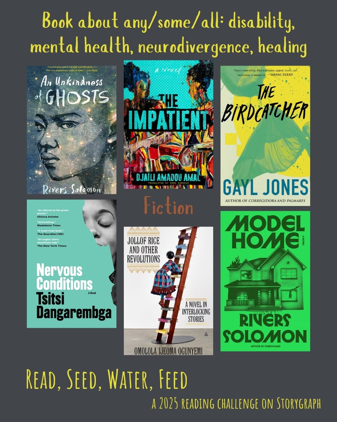 Book about any/some/all: disability, mental health, neurodivergence, healing. Read, Seed, Water, Feed: A 2025 Reading Challenge on Storygraph. Medium gray background with yellow and orangish brown text. Book covers are shown. Fiction: An Unkindness of Ghosts (2017) by Rivers Solomon. The Impatient (2017) by Djaïli Amadou Amal. The Birdcatcher (1986) by Gayl Jones. Nervous Conditions (1988) by Tsitsi Dangarembga. Jollof Rice and Other Revolutions: A Novel in Interlocking Stories (2022) by Omolola Ijeoma Ogunyemi. Model Home (2024) by Rivers Solomon.