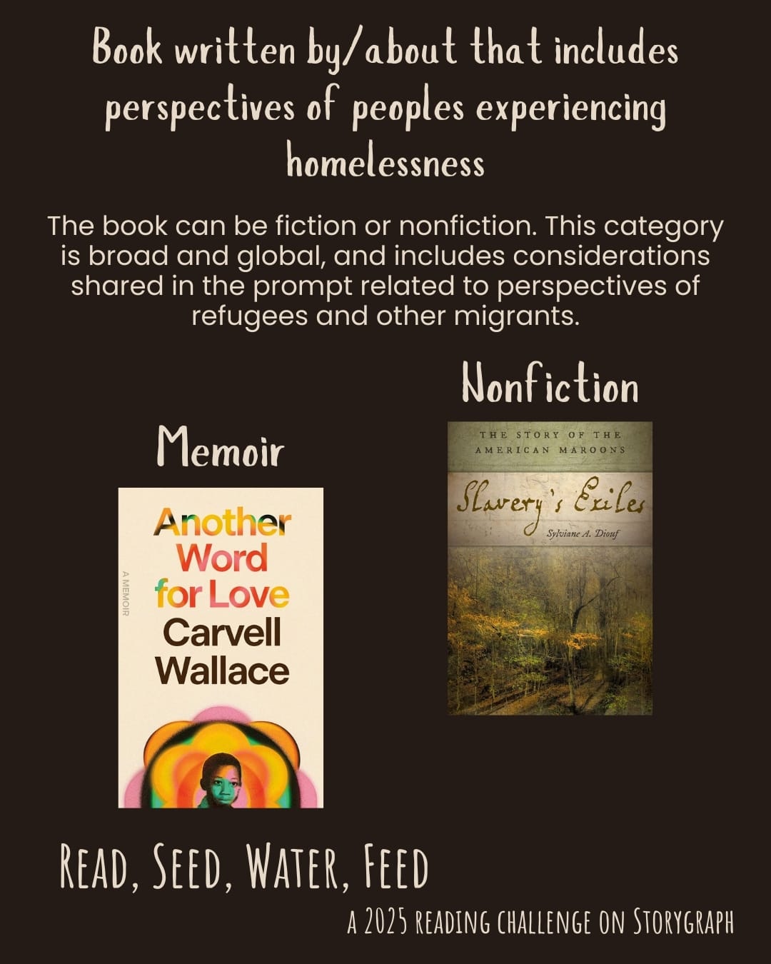 Book written by/about that has perspectives of peoples experiencing homelessness. Read, Seed, Water, Feed: A 2025 Reading Challenge on Storygraph. Espresso brown background with cream text. Text reads: The book can be fiction or nonfiction. This category is broad and global, and includes considerations shared in the prompt related to perspectives of refugees and other migrants. Book covers are shown. Memoir: Another Word for Love: A Memoir (2024) by Carvell Wallace. NonfictionL Slavery's Exiles: The Story of the American Maroons (2013) by Sylviane A. Diouf.