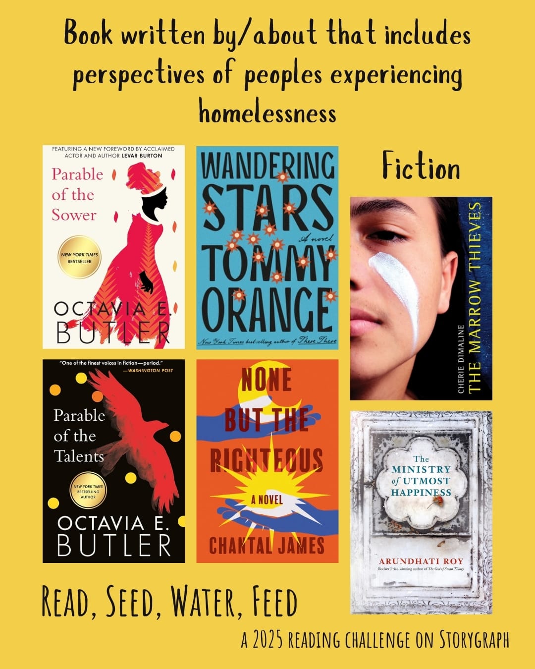 Book written by/about that has perspectives of peoples experiencing homelessness. Read, Seed, Water, Feed: A 2025 Reading Challenge on Storygraph. Golden yellow background with black text. Book covers are shown. Fiction: Parable of the Sower (1993) by Octavia E. Butler. Wandering Stars: A Novel (2024) by Tommy Orange. The Marrow Thieves (2017) by Cherie Dimaline. Parable of the Talents (1998) by Octavia E. Butler. None But the Righteous (2022) by Chantal James. The Ministry of Utmost Happiness (2017) by Arundhati Roy. 