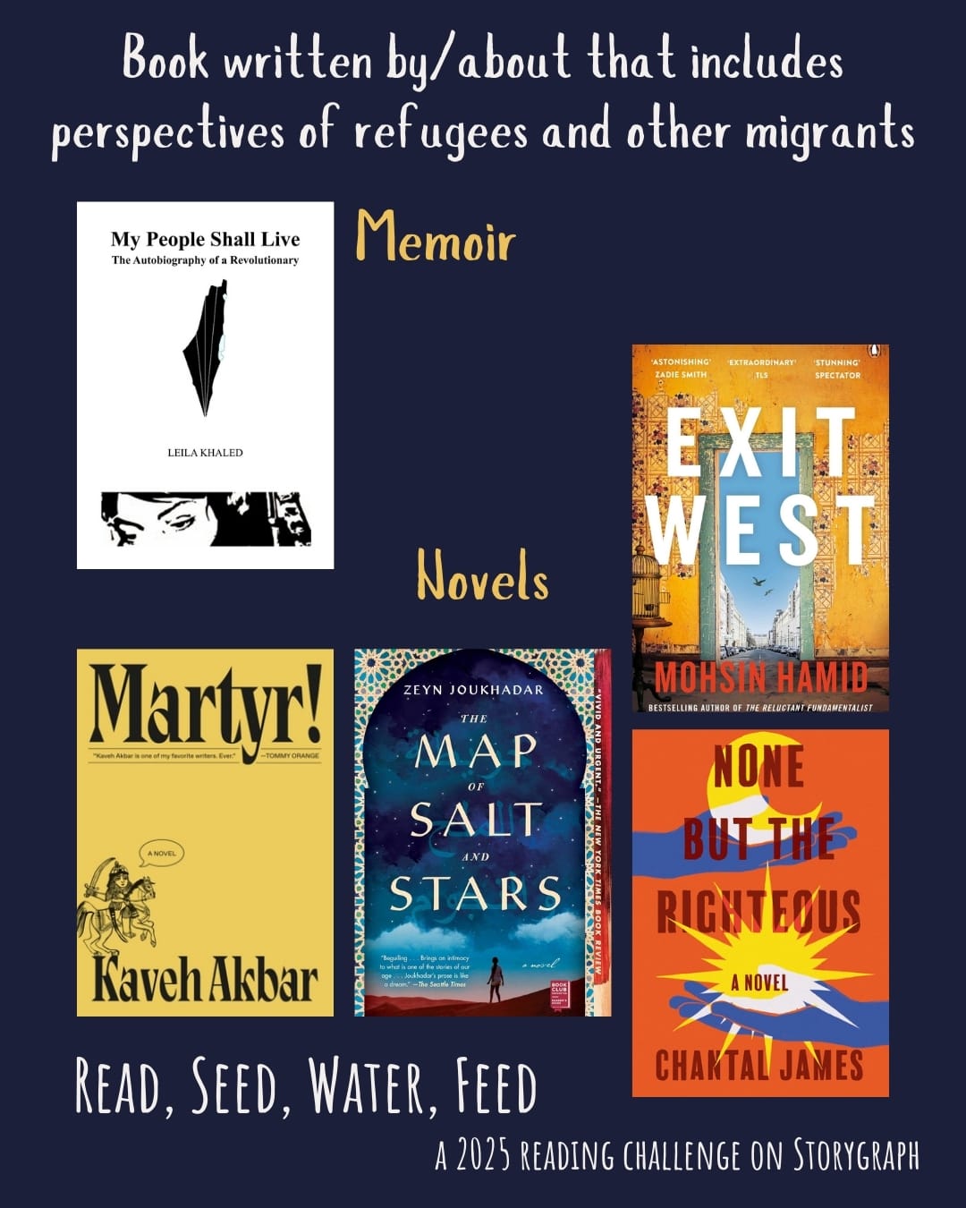 Book written by/about that includes perspectives of refugees and other migrants. Read, Seed, Water, Feed: A 2025 Reading Challenge on Storygraph. Dark navy blue with white and yellow text. Book covers are shown. Memoir: My People Shall Live: Autobiography of a Revolutionary as Told to George Hajjar (1973) by Leila Khaled. Novels: Martyr! (2024) by Kaveh Akbar. The Map of Salt and Stars (2018) by Zeyn Joukhadar. None But the Righteous (2022) by Chantal James. Exit West (2017) by Mohsin Hamid. 