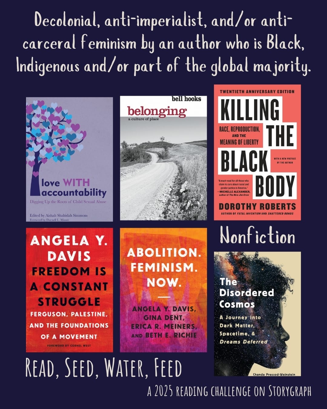 Decolonial, anti-imperialist, and/or anti-carceral feminism by an author who is Black, Indigenous and/or part of the global majority. Read, Seed, Water, Feed: A 2025 Reading Challenge on Storygraph. Navy blue background with light gray text. Book covers are shown. Nonfiction: Love WITH Accountability: Digging up the Roots of Child Sexual Abuse (2019) by Aishah Shahidah Simmons. Belonging: A Culture of Place (2004) by bell hooks. Killing the Black Body: Race, Reproduction, and the Meaning (1997) by Dorothy Roberts. Freedom Is a Constant Struggle: Ferguson, Palestine, and the Foundations of a Movement (2015) by Angela Y. Davis. Abolition. Feminism. Now. (2021) by Erica Meiners, Gina Dent, Beth Richie, Angela Y. Davis. The Disordered Cosmos: A Journey into Dark Matter, Spacetime, and Dreams Deferred (2021) by Chanda Prescod-Weinstein. 