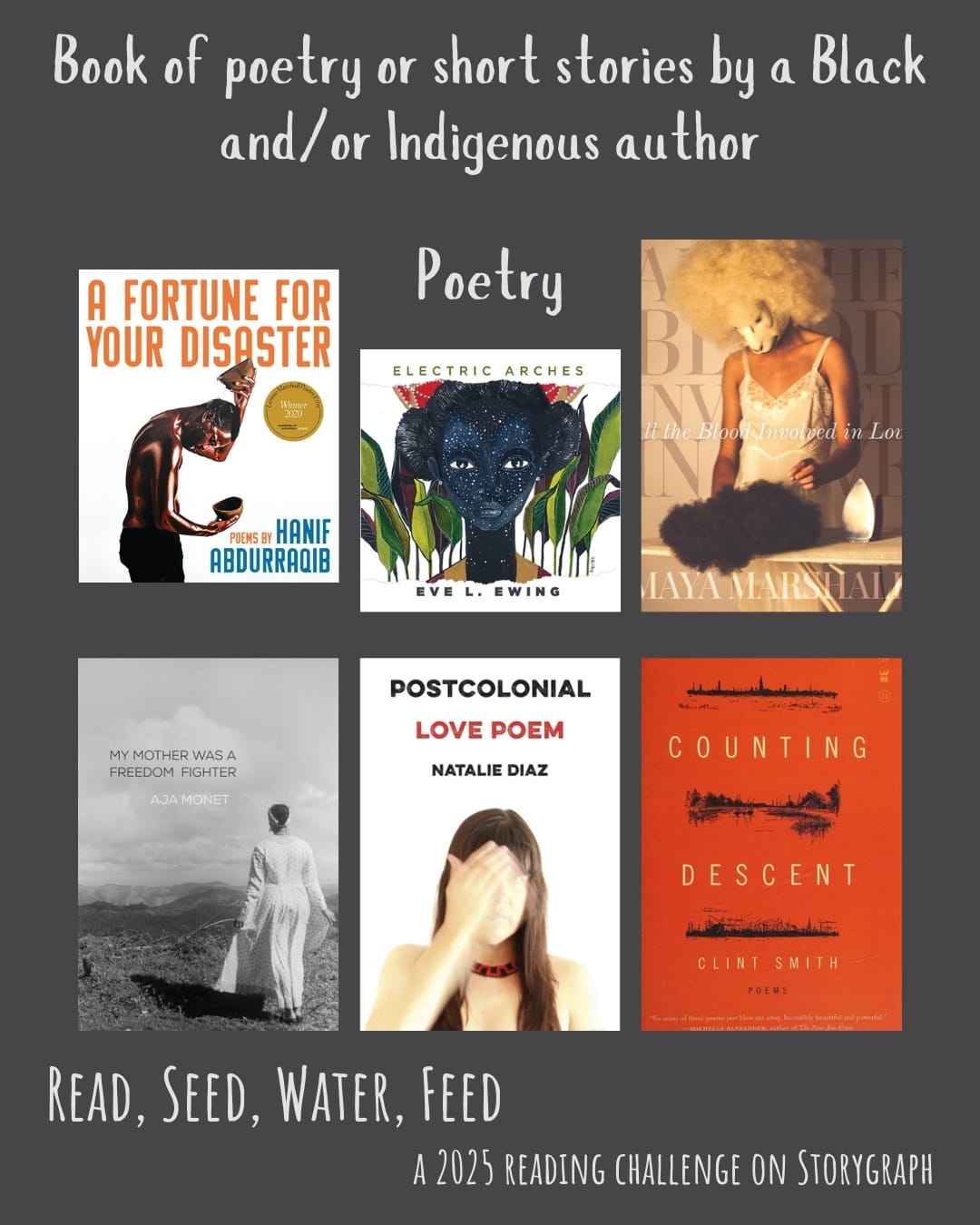 Book of poetry or short stories by a Black and/or Indigenous author. Read, Seed, Water, Feed: A 2025 Reading Challenge on Storygraph. Dark gray brown background with white text. Book covers are shown. Poetry: A Fortune for Your Disaster: Poems (2019) by Hanif Abdurraqib. Electric Arches (2017) by Eve L. Ewing. All the Blood Involved in Love (2022) by Maya Marshall. My Mother Was a Freedom Fighter (2017) by Aja Monet. Postcolonial Love Poem (2020) by Natalie Díaz. Counting Descent (2016) by Clint Smith. 