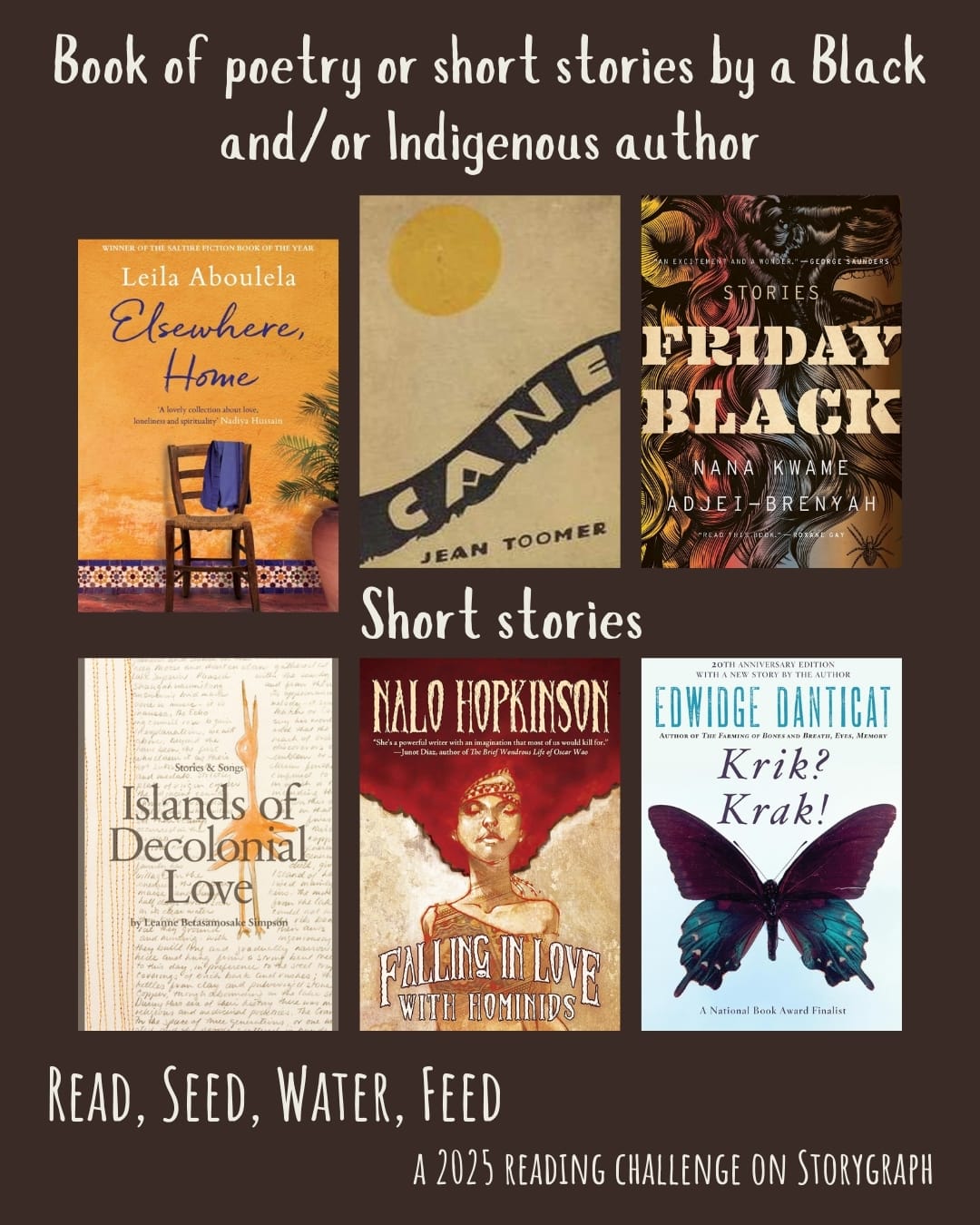 Book of poetry or short stories by a Black and/or Indigenous author. Read, Seed, Water, Feed: A 2025 Reading Challenge on Storygraph. Warm dark brown background with white text. Book covers are shown. Short stories: Elsewhere, Home (2018) by Leila Aboulela. Cane (1923) by Jean Toomer. Friday Black (2018) by Nana Kwame Adjei-Brenyah. Islands of Decolonial Love: Stories & Songs (2013) by Leanne Betasamosake Simpson. Falling in Love with Hominids (2015) by Nalo Hopkinson. Krik? Krak! (1995) by Edwidge Danticat.