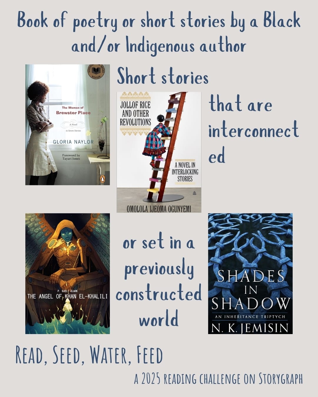Book of poetry or short stories by a Black and/or Indigenous author. Read, Seed, Water, Feed: A 2025 Reading Challenge on Storygraph. Background is warm light gray with orange undertones and the text is dark blue gray. Book covers are shown. Short stories that are interconnected: The Women of Brewster Place (1982) by Gloria Naylor. Jollof Rice and Other Revolutions: A Novel in Interlocking Stories (2022) by Omolola Ijeoma Ogunyemi. Short stories that are set in a previously constructed world: The Angel of Khan el-Khalili (2017) by P. Djèlí Clark. Shades in Shadow: An Inheritance Triptych (2015) by N.K. Jemisin.