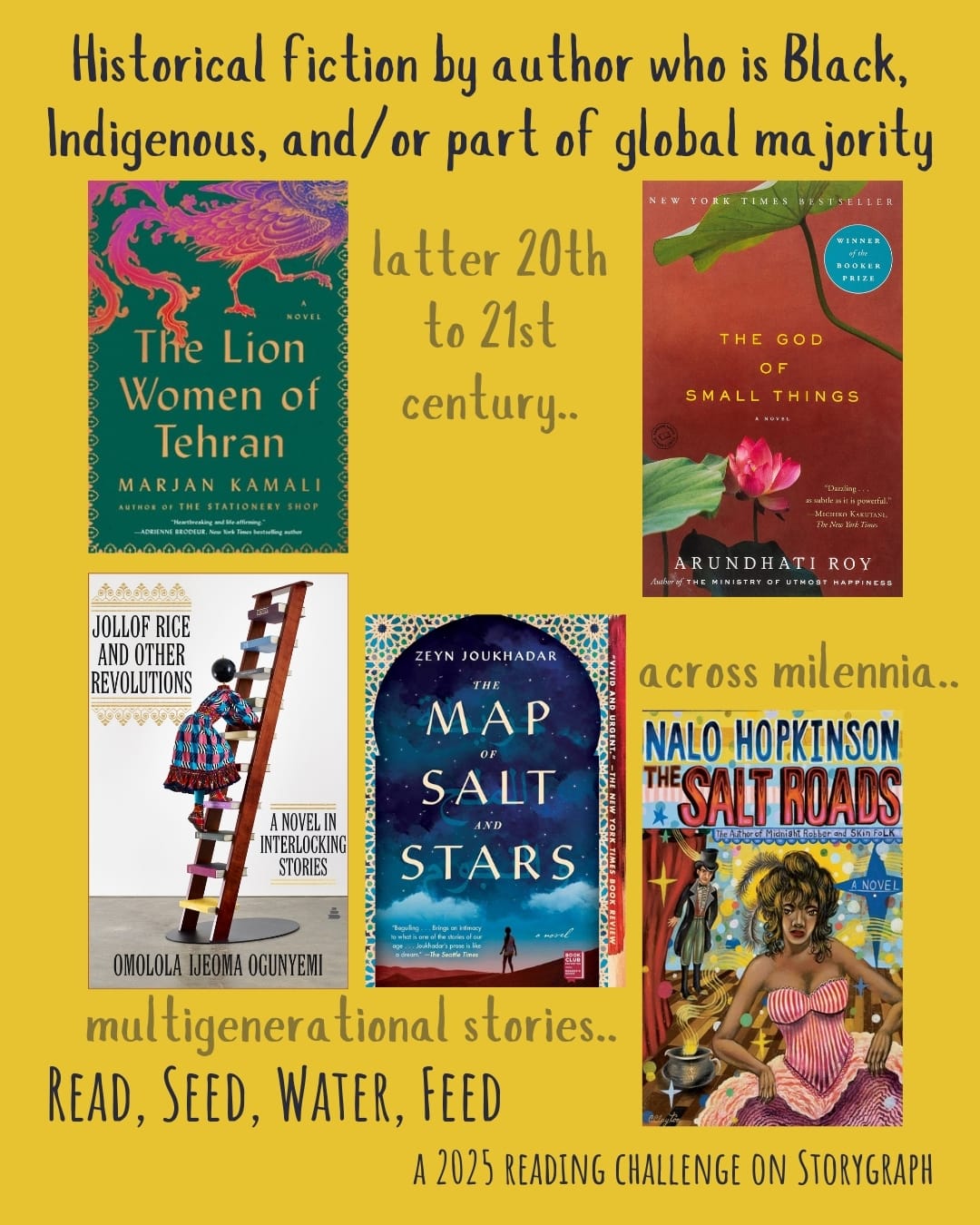Historical fiction by author who is Black, Indigenous, and/or part of global majority. Read, Seed, Water, Feed: A 2025 Reading Challenge on Storygraph. Golden yellow background with black and gray text. Book covers are shown. latter 20th to 21st century.. The Lion Women of Tehran (2024) by Marjan Kamali. The God of Small Things (1997) by Arundhati Roy. multigenerational stories.. Jollof Rice and Other Revolutions: A Novel in Interlocking Stories (2022) by Omolola Ijeoma Ogunyemi. The Map of Salt and Stars (2018) by Zeyn Joukhada. across millenia.. The Salt Roads (2004) by Nalo Hopkinson. 