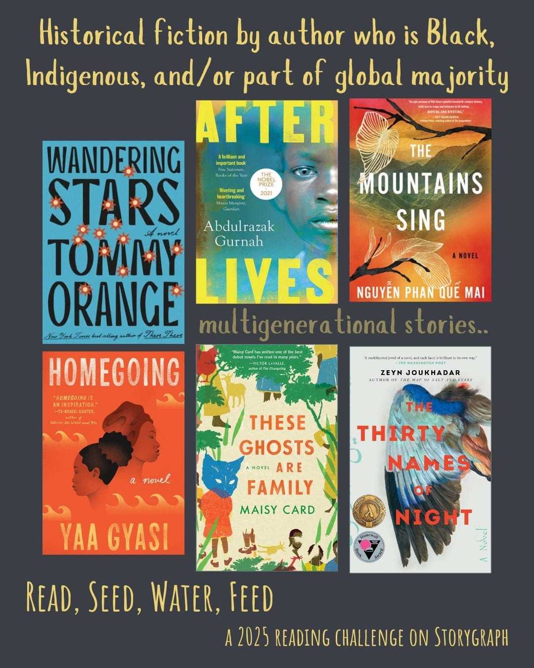 Historical fiction by author who is Black, Indigenous, and/or part of global majority. Read, Seed, Water, Feed: A 2025 Reading Challenge on Storygraph. Dark gray background with yellow and moderate yellowish-brown text. Book covers are shown. multigenerational stories..  Wandering Stars: A Novel (2024) by Tommy Orange. Afterlives (2021) by Abdulrazak Gurnah. The Mountains Sing (2020) by Nguyễn Phan Quế Mai. Homegoing (2016) by Yaa Gyasi. These Ghosts are Family (2020) by Maisy Card. The Thirty Names of Night (2020) by Zeyn Joukhadar. 