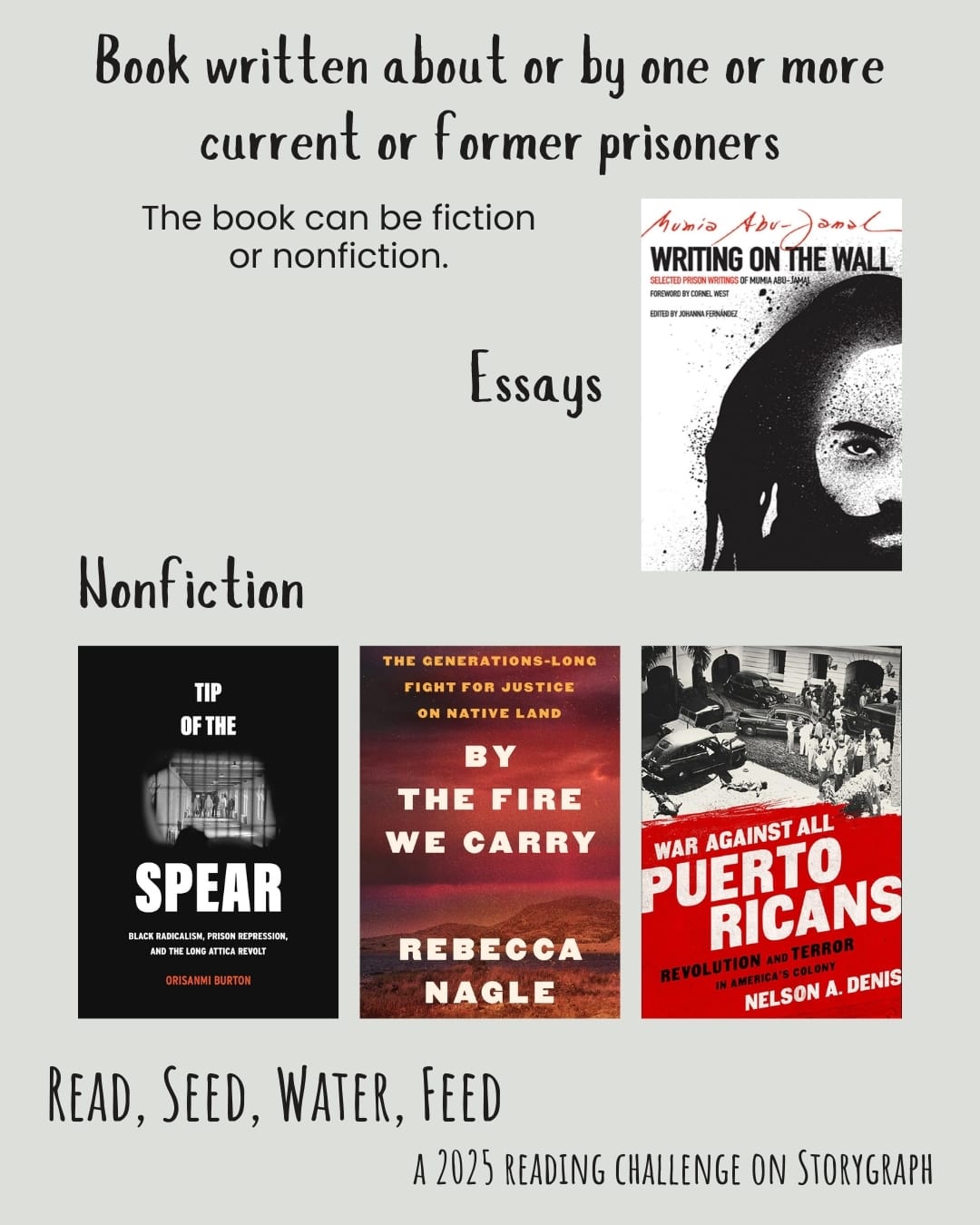 Book written about or by one or more current or former prisoners. Read, Seed, Water, Feed: A 2025 Reading Challenge on Storygraph. Warm light gray background with black text. Book covers are shown. Essays: Writing on the Wall: Selected Prison Writings of Mumia Abu-Jamal (2015) by Mumia Abu-Jamal. Nonfiction: Tip of the Spear: Black Radicalism, Prison Repression, and the Long Attica Revolt (2023) by Orisanmi Burton. By the Fire We Carry: The Generations-Long Fight for Justice on Native Land (2024) by Rebecca Nagle. War Against All Puerto Ricans: Revolution and Terror in America's Colony (2015) by Nelson A. Denis.