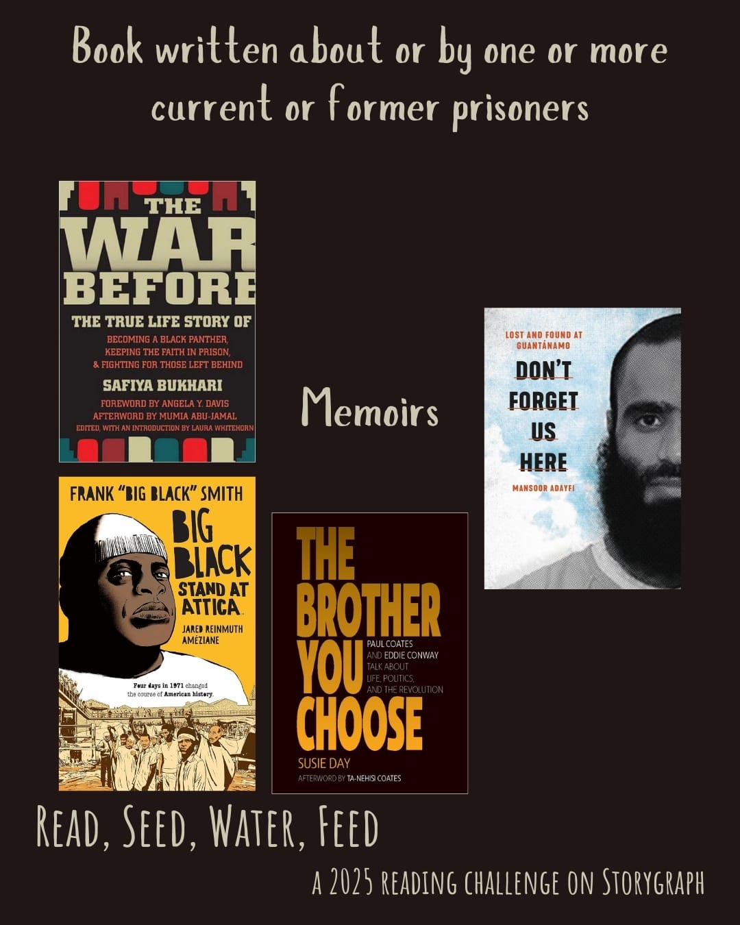 Book written about or by one or more current or former prisoners. Read, Seed, Water, Feed: A 2025 Reading Challenge on Storygraph. Black background with pale brown gray text. Book covers are shown. Memoirs: The War Before: The True Life Story of Becoming a Black Panther, Keeping the Faith in Prison & Fighting for Those Left Behind (2010) by Safiya Bukhari. Big Black: Stand at Attica (2020) by Améziane, Frank "Big Black" Smith, Jared Reinmuth. The Brother You Choose: Paul Coates and Eddie Conway Talk about Life, Politics, and the Revolution (2020) by Susie Day. Don't Forget Us Here : Lost and Found at Guantánamo (2021) by Mansoor Adayfi. 