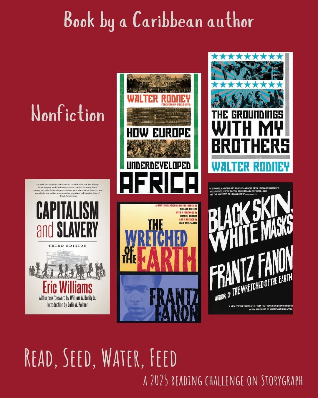 Book by a Caribbean author. Read, Seed, Water, Feed: A 2025 Reading Challenge on Storygraph. Firebrick red background with white text. Nonfiction: How Europe Underdeveloped Africa (1972) by Walter Rodney. The Groundings with My Brothers (1971) by Walter Rodney. Capitalism and Slavery (1994) by Eric Williams. The Wretched of the Earth (1961) by Frantz Fanon. Black Skin, White Masks (1952) by Frantz Fanon.