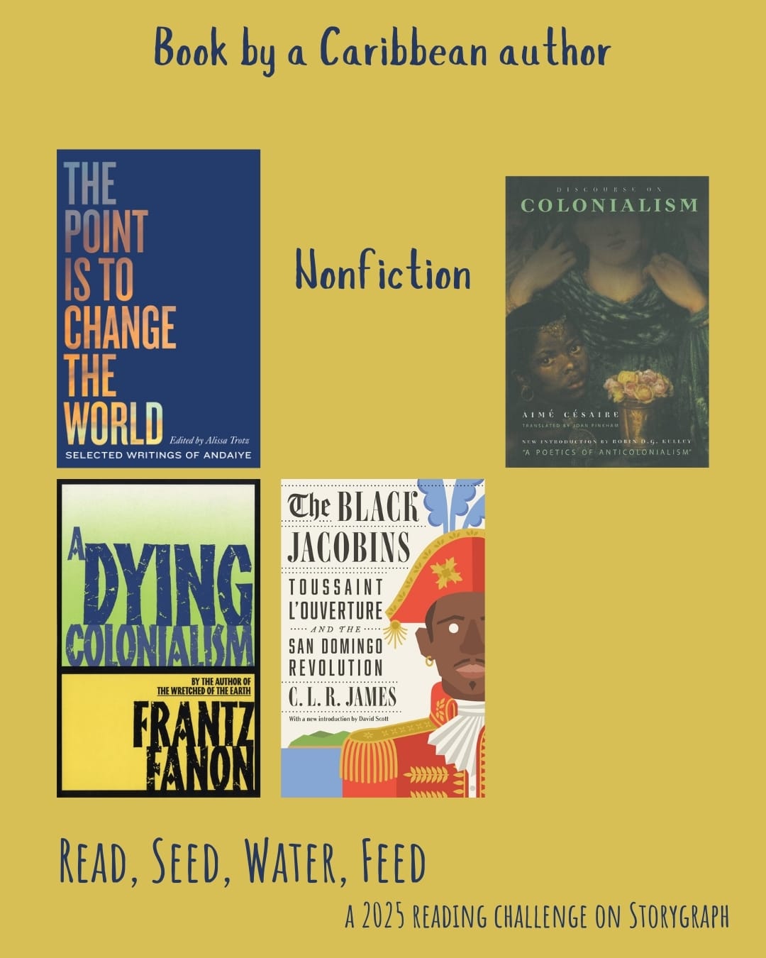 Book by a Caribbean author. Read, Seed, Water, Feed: A 2025 Reading Challenge on Storygraph. Dark mustard yellow background with dark blue text. Nonfiction: The Point is to Change the World: Selected Writings of Andaiye (2020) by Andaiye, Alissa Trotz. Discourse on Colonialism (1955) by Aimé Césaire. A Dying Colonialism (1959) by Frantz Fanon. The Black Jacobins: Toussaint L'Ouverture and the San Domingo Revolution (1938) by C.L.R. James.