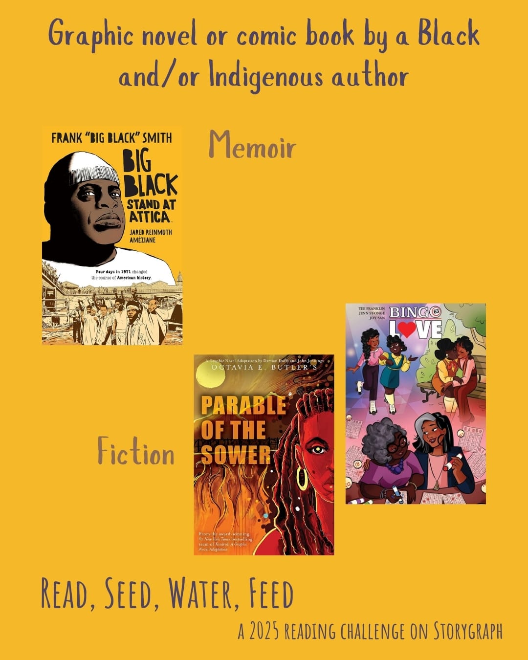 Graphic novel or comic book by a Black and/or Indigenous author. Read, Seed, Water, Feed: A 2025 Reading Challenge on Storygraph. Golden yellow background with purple and brown text. Book covers are shown. Memoir: Big Black: Stand at Attica (2020) by Frank "Big Black" Smith and Jared Reinmuth, illustrated by Améziane. Fiction: Bingo Love (2018) by Tee Franklin, illustrated by Joy San and Jenn St-Onge. Parable of the Sower: A Graphic Novel Adaptation (2020) by Octavia E. Butler, adapted by Damian Duffy, illustrated by John Jennings.