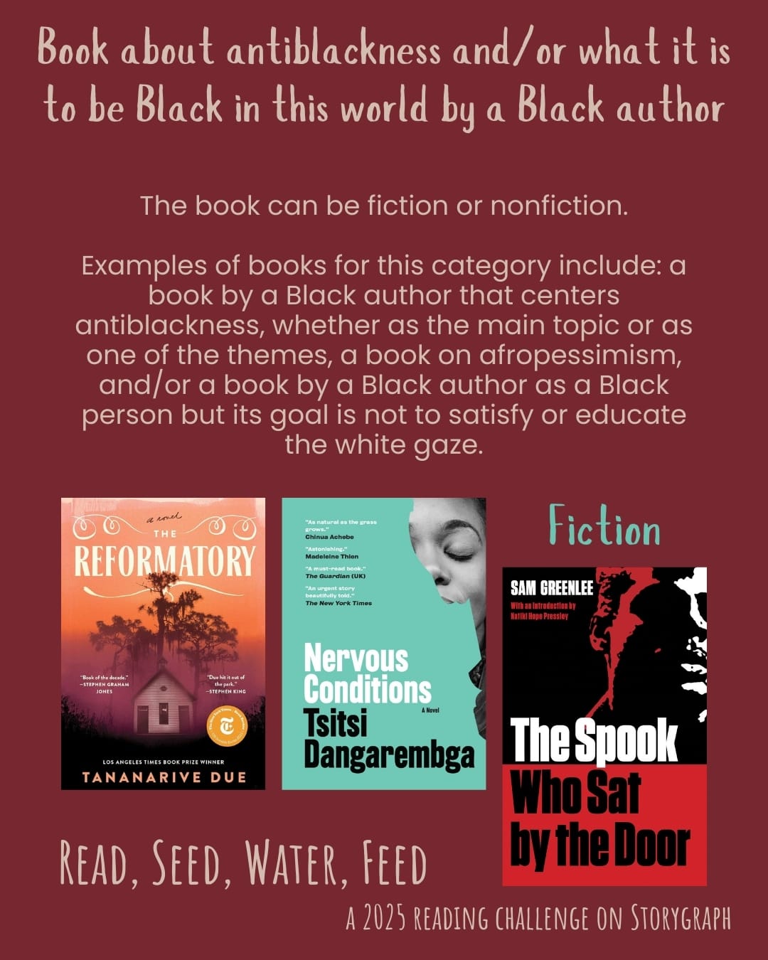 Book about antiblackness and/or what it is to be Black in this world by a Black author. Read, Seed, Water, Feed: A 2025 Reading Challenge on Storygraph. Dark pink-tinged red background with pale orangish beige and light blue-green text. Text reads: The book can be fiction or nonfiction. Examples of books for this category include: a book by a Black author that centers antiblackness, whether as the main topic or as one of the themes, a book on afropessimism, and/or a book by a Black author as a Black person but its goal is not to satisfy or educate the white gaze. Book covers are shown. Fiction: The Reformatory (2023) by Tananarive Due, Nervous Conditions (1988) by Tsitsi Dangarembga.  The Spook Who Sat by the Door (1969) by Sam Greenlee. 