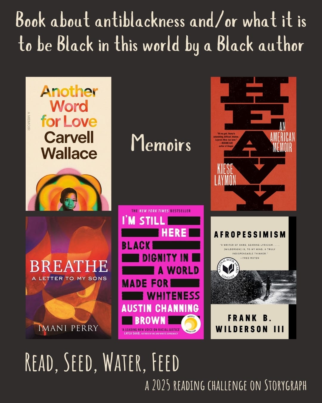 Book about antiblackness and/or what it is to be Black in this world by a Black author. Read, Seed, Water, Feed: A 2025 Reading Challenge on Storygraph. Muted dark gray background with soft white text. Book covers are shown. Memoirs: Another Word for Love: A Memoir (2024) by Carvell Wallace. Heavy: An American Memoir (2018) by Kiese Laymon. Breathe: A Letter to My Sons (2019) by Imani Perry. I'm Still Here: Black Dignity in a World Made for Whiteness (2018) by Austin Channing Brown. Afropessimism (2020) by Frank B. Wilderson III. 