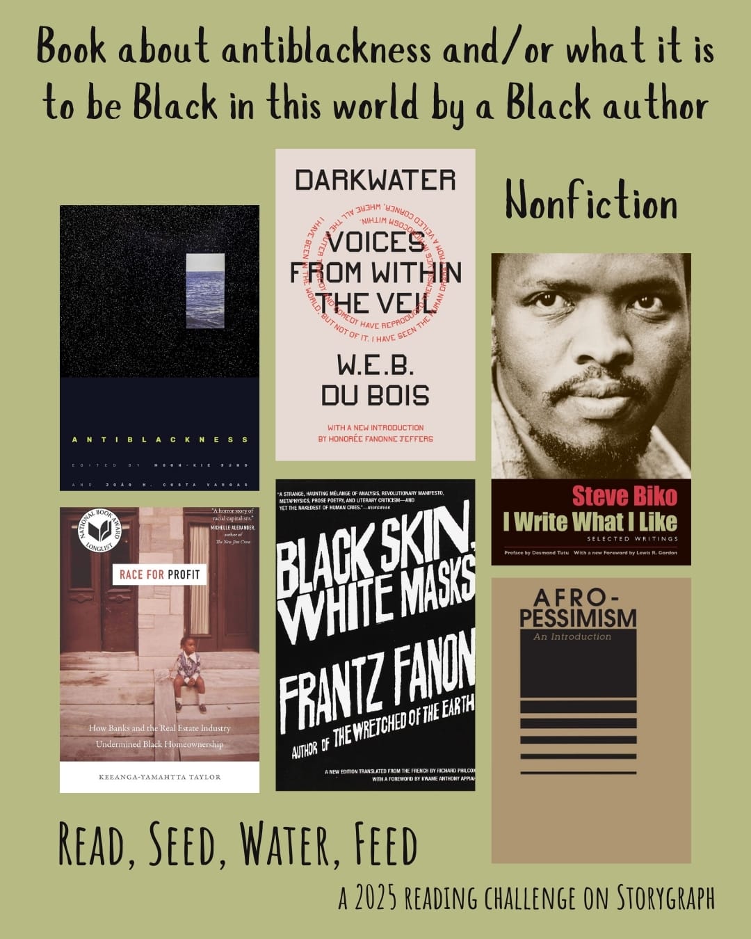 Book about antiblackness and/or what it is to be Black in this world by a Black author. Read, Seed, Water, Feed: A 2025 Reading Challenge on Storygraph. Dark khaki or yellow gray background with black text. Book covers are shown. Antiblackness (2021) by Moon-Kie Jung, João H. Costa Vargas. Darkwater: Voices from Within the Veil (1920) by W.E.B. Du Bois. I Write What I Like: Selected Writings (1978) by Steve Biko. Race for Profit: How Banks and the Real Estate Industry Undermined Black Homeownership (2019) by Keeanga-Yamahtta Taylor. Black Skin, White Masks (1952) by Frantz Fanon. Afro-Pessimism: An Introduction (2017) edited by Racked and Dispatched, with essays and excerpts from Hortense J. Spillers, Saidiya Hartman, Frank B. Wilderson III, Steve Martinot, and Jared Sexton. 