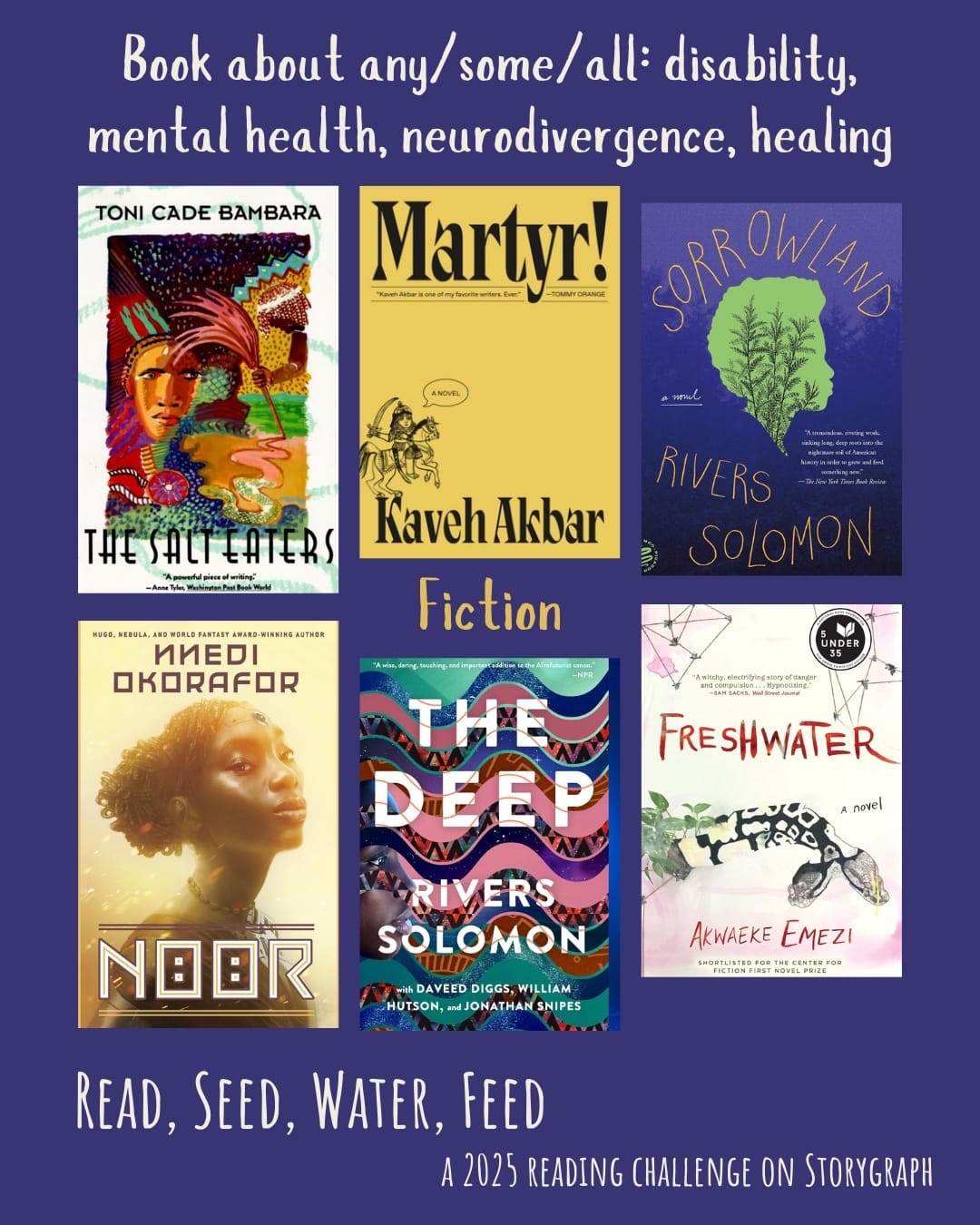 Book about any/some/all: disability, mental health, neurodivergence, healing. Read, Seed, Water, Feed: A 2025 Reading Challenge on Storygraph. Deep blue-purple background with white and yellow text. Book covers are shown. Fiction: The Salt Eaters (1980) by Toni Cade Bambara. Martyr! (2024) by Kaveh Akbar. Sorrowland (2021) by Rivers Solomon. Noor (2021) by Nnedi Okorafor. The Deep (2019) by Rivers Solomon. Freshwater (2018) by Akwaeke Emezi.