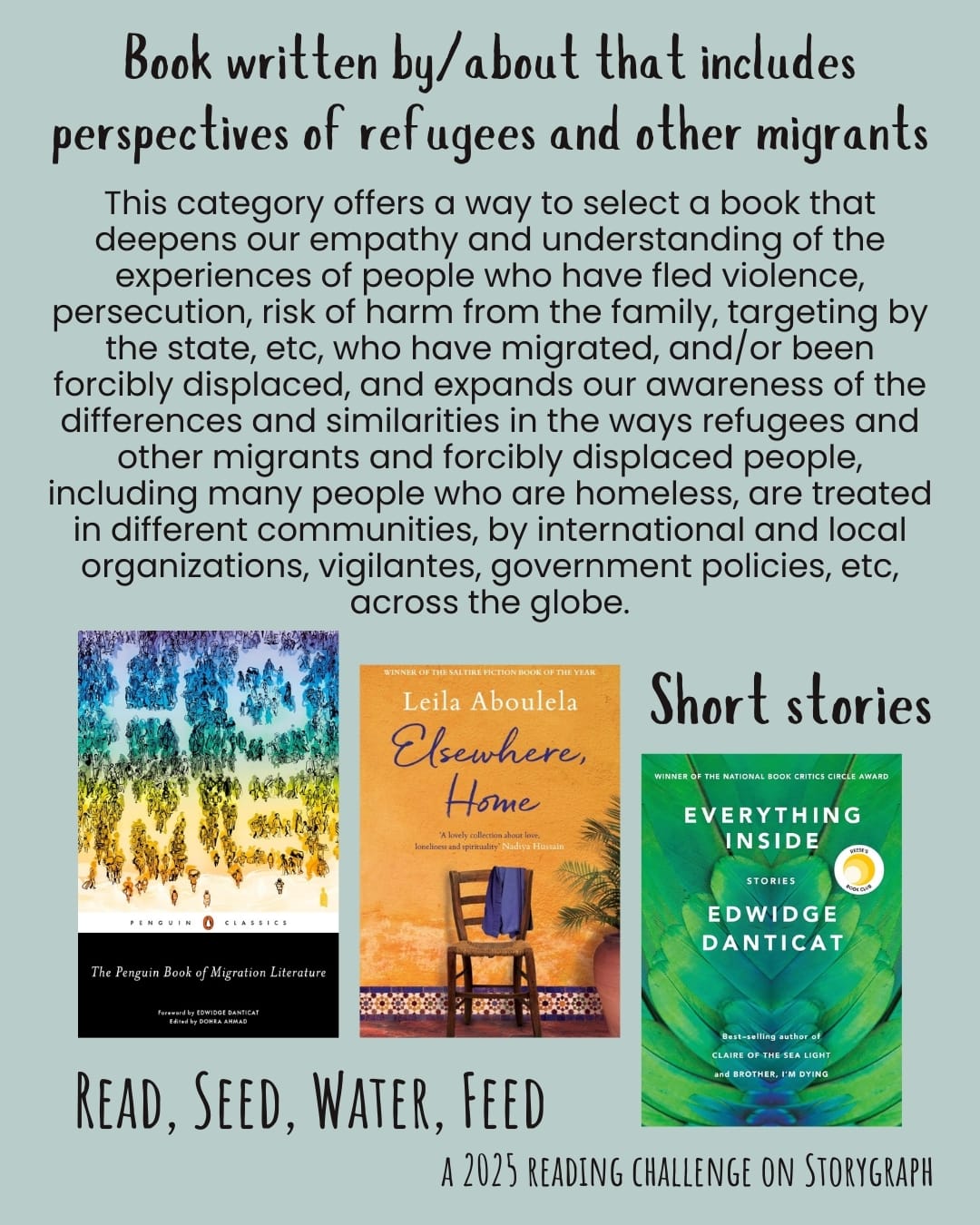 Book written by/about that includes perspectives of refugees and other migrants. Read, Seed, Water, Feed: A 2025 Reading Challenge on Storygraph. Light cyanish gray background with black text. Text reads: This category offers a way to select a book that deepens our empathy and understanding of the experiences of people who have fled violence, persecution, risk of harm from the family, targeting by the state, etc, who have migrated, and/or been forcibly displaced, and expands our awareness of the differences and similarities in the ways refugees and other migrants and forcibly displaced people, including many people who are homeless, are treated in different communities, by international and local organizations, vigilantes, government policies, etc, across the globe. Book covers are shown. Short stories: The Penguin Book of Migration Literature: Departures, Arrivals, Generations, Returns (2019) by Dohra Ahmad, Edwidge Danticat. Elsewhere, Home (2018) by Leila Aboulela. Everything Inside: Stories (2019) by Edwidge Danticat. 