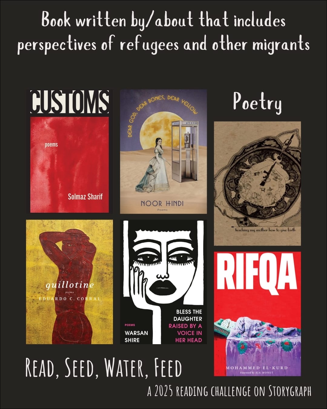 Book written by/about that includes perspectives of refugees and other migrants. Read, Seed, Water, Feed: A 2025 Reading Challenge on Storygraph. Black background with white text. Book covers are shown. Poetry: Customs: Poems (2022) by Solmaz Sharif. Dear God. Dear Bones. Dear Yellow. (2022) by Noor Hindi. Teaching My Mother How to Give Birth (2011) by Warsan Shire. Guillotine: Poems (2020) by Eduardo C. Corral. Bless the Daughter Raised by a Voice in Her Head (2022) by Warsan Shire. Rifqa (2021) by Mohammed El-Kurd.
