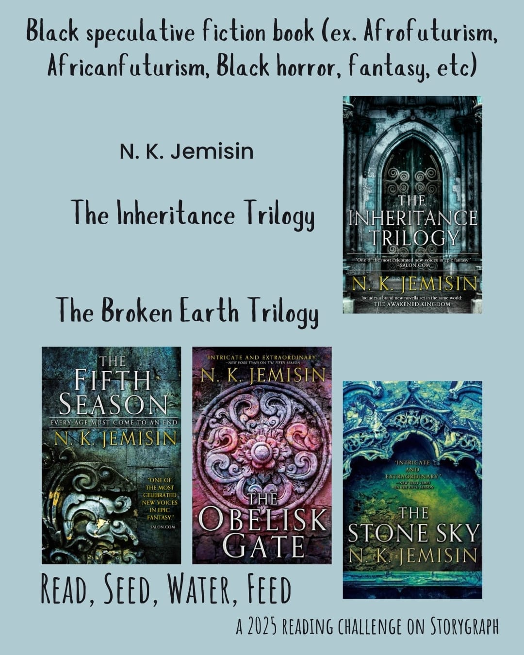 Black speculative fiction book (ex. Afrofuturism, Africanfuturism, Black horror,  fantasy, etc). Read, Seed, Water, Feed: A 2025 Reading Challenge on Storygraph. Light blue background with black text. Book covers are shown. N. K. Jemisin. Inheritance Trilogy.  The Broken Earth Trilogy: The Fifth Season (2015) by N.K. Jemisin, The Obelisk Gate (2016) by N.K. Jemisin, The Stone Sky (2017) by N.K. Jemisin.