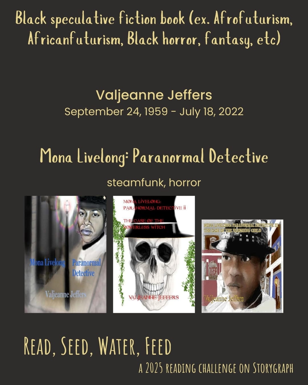 Black speculative fiction book (ex. Afrofuturism, Africanfuturism, Black horror,  fantasy, etc). Read, Seed, Water, Feed: A 2025 Reading Challenge on Storygraph. Background is dark gray with brown undertones and the text is very pale yellow. Book covers are shown. Valjeanne Jeffers (September 24, 1959 - July 18, 2022). Mona Livelong: Paranormal Detective (steamfunk, horror): Mona Livelong: Paranormal Detective (2013) by Valjeanne Jeffers, Mona Livelong: Paranormal Detective II: The Case of the Powerless Witch (2016) by Valjeanne Jeffers, Mona Livelong: Paranormal Detective III: The Case of the Vanishing Child (2021) by Valjeanne Jeffers.