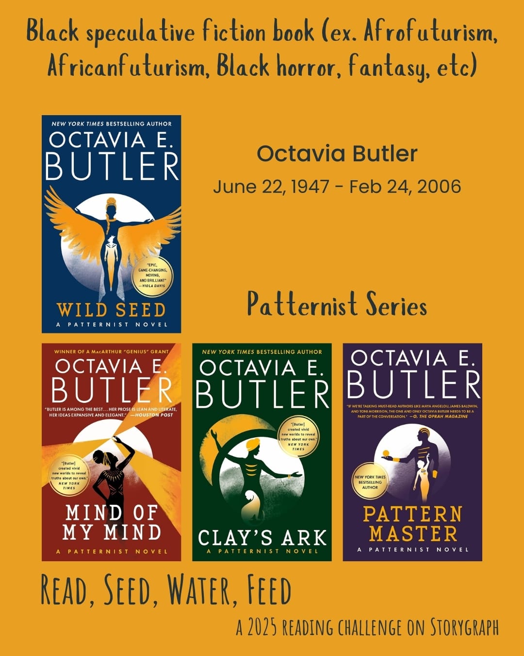 Black speculative fiction book (ex. Afrofuturism, Africanfuturism, Black horror,  fantasy, etc). Read, Seed, Water, Feed: A 2025 Reading Challenge on Storygraph. Orange yellow background with midnight blue text. Book covers are shown. Octavia Butler (June 22, 1947 - Feb 24, 2006). Patternist Series: Wild Seed (1980) by Octavia E. Butler. Mind of my mind (1977) by Octavia E. Butler. Clay's Ark (1984) by Octavia E. Butler. Patternmaster (1976) by Octavia E. Butler.