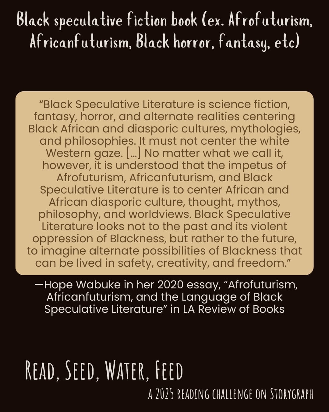 Black speculative fiction book (ex. Afrofuturism, Africanfuturism, Black horror,  fantasy, etc). Read, Seed, Water, Feed: A 2025 Reading Challenge on Storygraph. Text reads: “Black Speculative Literature is science fiction, fantasy, horror, and alternate realities centering Black African and diasporic cultures, mythologies, and philosophies. It must not center the white Western gaze. […] No matter what we call it, however, it is understood that the impetus of Afrofuturism, Africanfuturism, and Black Speculative Literature is to center African and African diasporic culture, thought, mythos, philosophy, and worldviews. Black Speculative Literature looks not to the past and its violent oppression of Blackness, but rather to the future, to imagine alternate possibilities of Blackness that can be lived in safety, creativity, and freedom.” Text is from Hope Wabuke in her 2020 essay, “Afrofuturism, Africanfuturism, and the Language of Black Speculative Literature” in LA Review of Books. Black background with white text and quote is in a warm light beige box with medium brown text. 