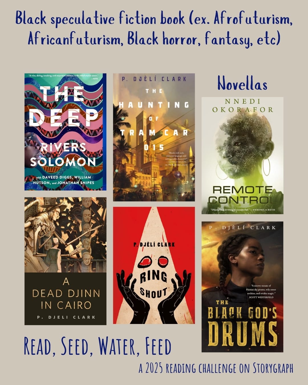 Black speculative fiction book (ex. Afrofuturism, Africanfuturism, Black horror,  fantasy, etc). Read, Seed, Water, Feed: A 2025 Reading Challenge on Storygraph. Warm light gray background with dark blue text. Book covers are shown. Novellas: The Deep (2019) by Rivers Solomon. The Haunting of Tram Car 015 (2019) by P. Djèlí Clark. Remote Control (2021) by Nnedi Okorafor. A Dead Djinn in Cairo (2016) by P. Djèlí Clark. Ring Shout (2020) by P. Djèlí Clark. The Black God's Drums (2018) by P. Djèlí Clark.