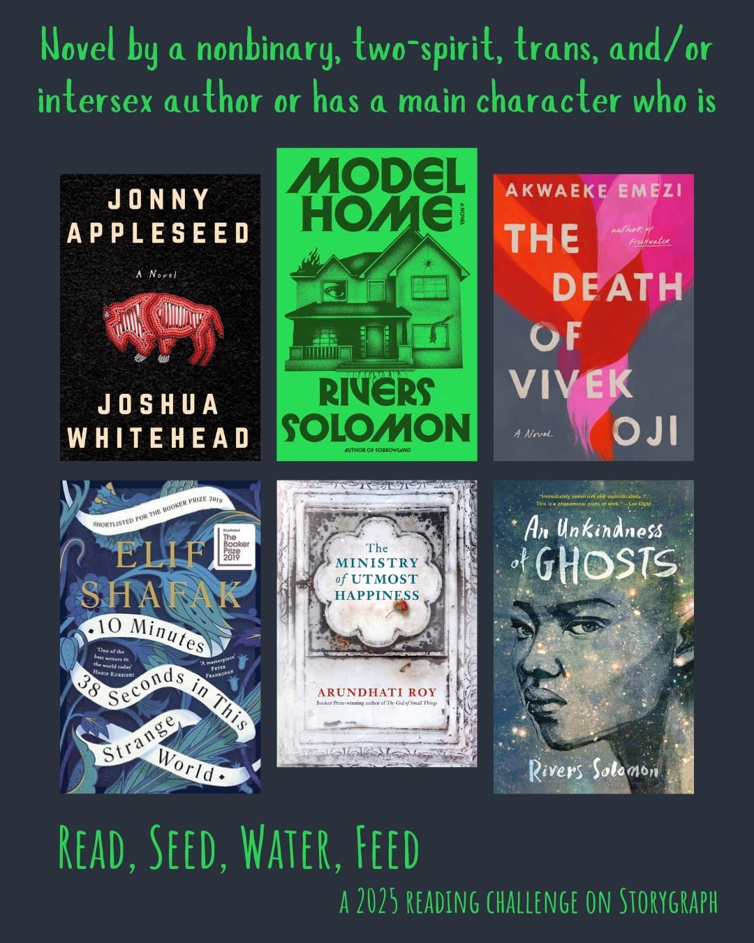 Novel by a nonbinary, two-spirit, trans, and/or intersex author or has a main character who is. Read, Seed, Water, Feed: A 2025 Reading Challenge on Storygraph. Dark blue gray background and vibrant green text. Book covers are shown. Jonny Appleseed (2018) by Joshua Whitehead. Model Home (2024) by Rivers Solomon. The Death of Vivek Oji (2020) by Akwaeke Emezi. 10 Minutes 38 Seconds in this Strange World (2019) by Elif Shafak. The Ministry of Utmost Happiness (2017) by Arundhati Roy. An Unkindness of Ghosts (2017) by Rivers Solomon.