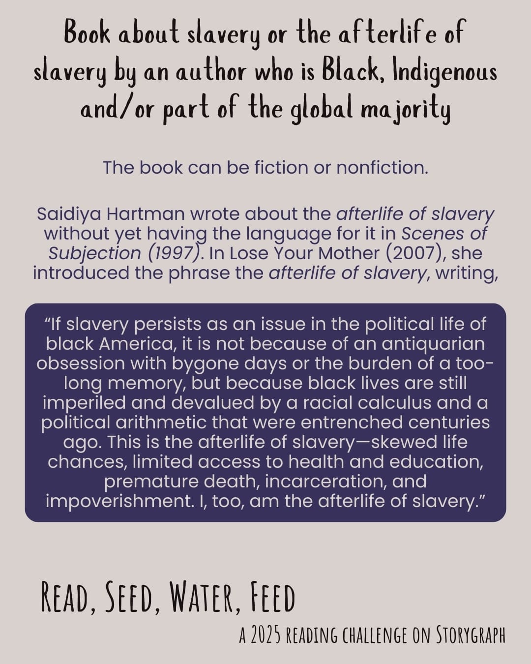 Book about slavery or the afterlife of slavery by an author who is Black, Indigenous and/or part of the global majority. Read, Seed, Water, Feed: A 2025 Reading Challenge on Storygraph. Text reads: The book can be fiction or nonfiction. Saidiya Hartman wrote about the afterlife of slavery without yet having the language for it in Scenes of Subjection (1997). In Lose Your Mother (2007), she introduced the phrase the afterlife of slavery, writing, “If slavery persists as an issue in the political life of black America, it is not because of an antiquarian obsession with bygone days or the burden of a too-long memory, but because black lives are still imperiled and devalued by a racial calculus and a political arithmetic that were entrenched centuries ago. This is the afterlife of slavery—skewed life chances, limited access to health and education, premature death, incarceration, and impoverishment. I, too, am the afterlife of slavery.” Warm grayish off-white background with black and dark purple text and the quote is in a dark purple box with warm grayish off-white text.