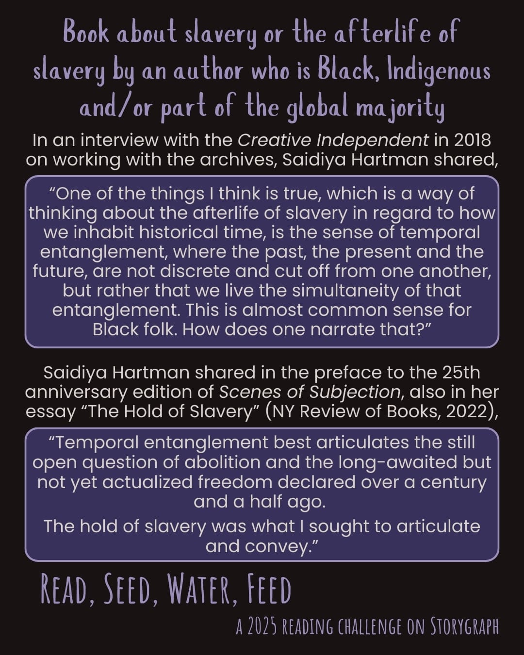 Book about slavery or the afterlife of slavery by an author who is Black, Indigenous and/or part of the global majority. Read, Seed, Water, Feed: A 2025 Reading Challenge on Storygraph. Text is split between two quotes. Quote 1: In an interview with the Creative Independent in 2018 on working with the archives, Saidiya Hartman shared, “One of the things I think is true, which is a way of thinking about the afterlife of slavery in regard to how we inhabit historical time, is the sense of temporal entanglement, where the past, the present and the future, are not discrete and cut off from one another, but rather that we live the simultaneity of that entanglement. This is almost common sense for Black folk. How does one narrate that?” Quote 2: Saidiya Hartman shared in the preface to the 25th anniversary edition of Scenes of Subjection, also in her essay “The Hold of Slavery” (NY Review of Books, 2022), “Temporal entanglement best articulates the still open question of abolition and the long-awaited but not yet actualized freedom declared over a century and a half ago. The hold of slavery was what I sought to articulate and convey.” Black background with soft white and light purple text and each quote is in soft white text in a dark purple box surrounded by a thin light purple border.
