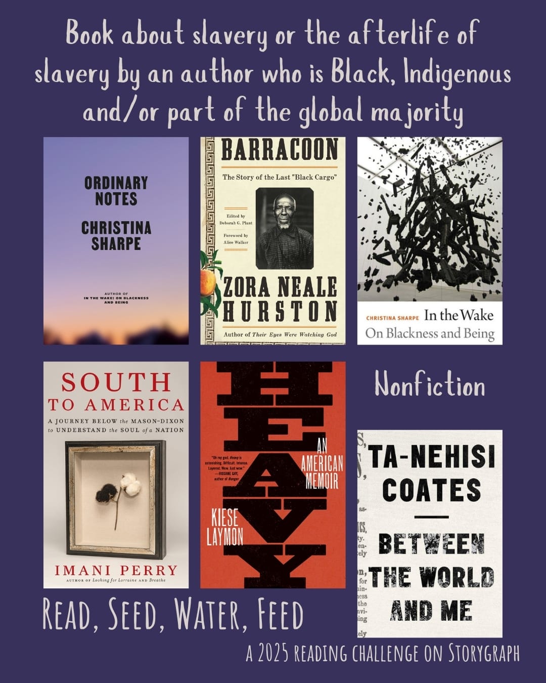 Book about slavery or the afterlife of slavery by an author who is Black, Indigenous and/or part of the global majority. Read, Seed, Water, Feed: A 2025 Reading Challenge on Storygraph. Background is deep muted dark purple w/undertones of blue and the text is white. Book covers are shown. Nonfiction: Ordinary Notes (2023) by Christina Sharpe. Barracoon: The Story of the Last "Black Cargo" (2018) by Zora Neale Hurston. In the Wake: On Blackness and Being (2016) by Christina Sharpe. South to America: A Journey Below the Mason Dixon to Understand the Soul of a Nation (2021) by Imani Perry. Heavy: An American Memoir (2018) by Kiese Laymon. Between the World and Me (2015) by Ta-Nehisi Coates. 