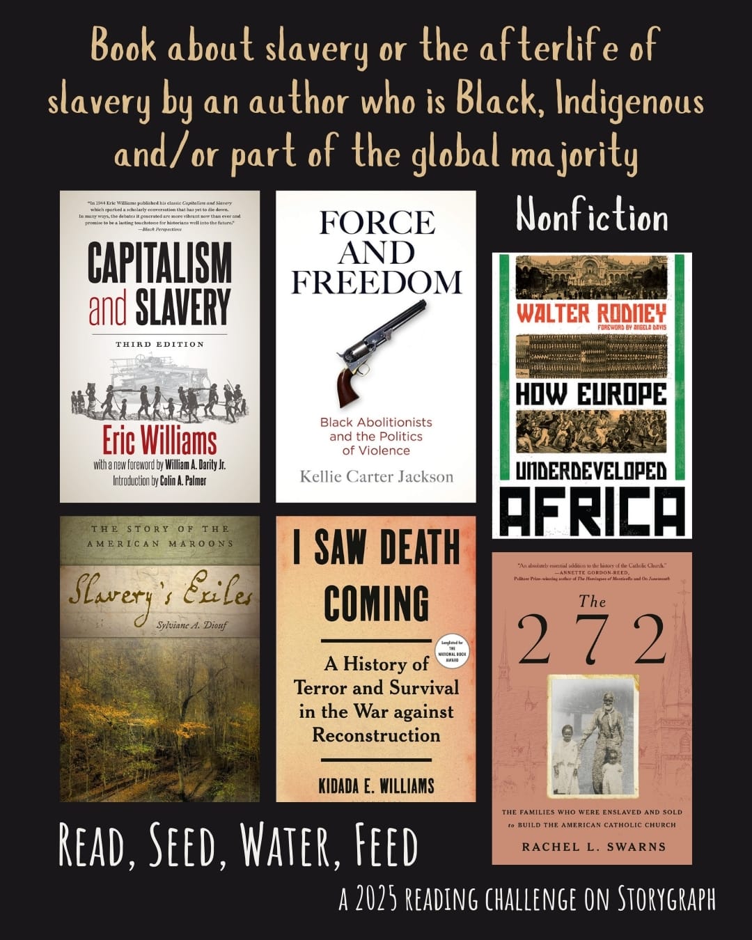 Book about slavery or the afterlife of slavery by an author who is Black, Indigenous and/or part of the global majority. Read, Seed, Water, Feed: A 2025 Reading Challenge on Storygraph. Black background with warm light beige and white text. Book covers are shown. Nonfiction: Capitalism and Slavery (1994) by Eric Williams. Force and Freedom: Black Abolitionists and the Politics of Violence (2019) by Kellie Carter Jackson. How Europe Underdeveloped Africa (1972) by Walter Rodney. Slavery's Exiles: The Story of the American Maroons (2013) by Sylviane A. Diouf. I Saw Death Coming: A History of Terror and Survival in the War against Reconstruction (2023) by Kidada E. Williams. The 272: The Families Who Were Enslaved and Sold to Build the American Catholic Church (2023) by Rachel L. Swarns. 