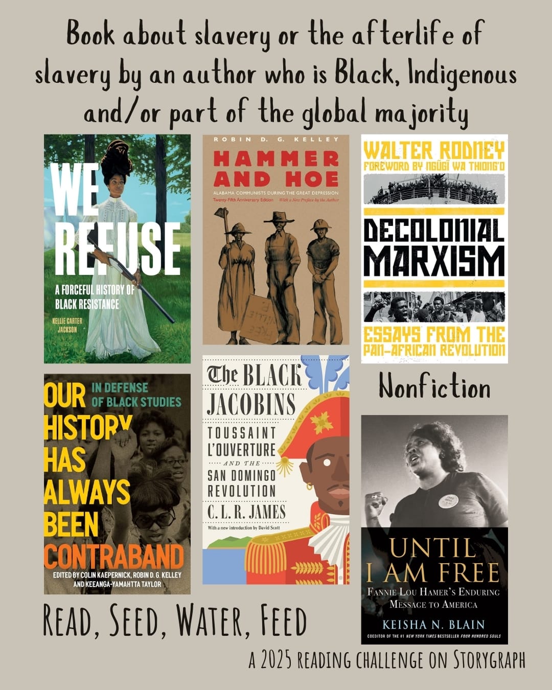 Book about slavery or the afterlife of slavery by an author who is Black, Indigenous and/or part of the global majority. Read, Seed, Water, Feed: A 2025 Reading Challenge on Storygraph. Warm light gray background with black text. Book covers are shown. Nonfiction: We Refuse: A Forceful History of Black Resistance (2024) by Kellie Carter Jackson. Hammer and Hoe: Alabama Communists During the Great Depression (2020) by Robin D.G. Kelley. Decolonial Marxism (2022) by Walter Rodney. Our History Has Always Been Contraband: In Defense of Black Studies (2023) by Colin Kaepernick. The Black Jacobins: Toussaint L'Ouverture and the San Domingo Revolution (1938) by C.L.R. James. Until I Am Free: Fannie Lou Hamer's Enduring Message to America (2021) by Keisha N. Blain. 