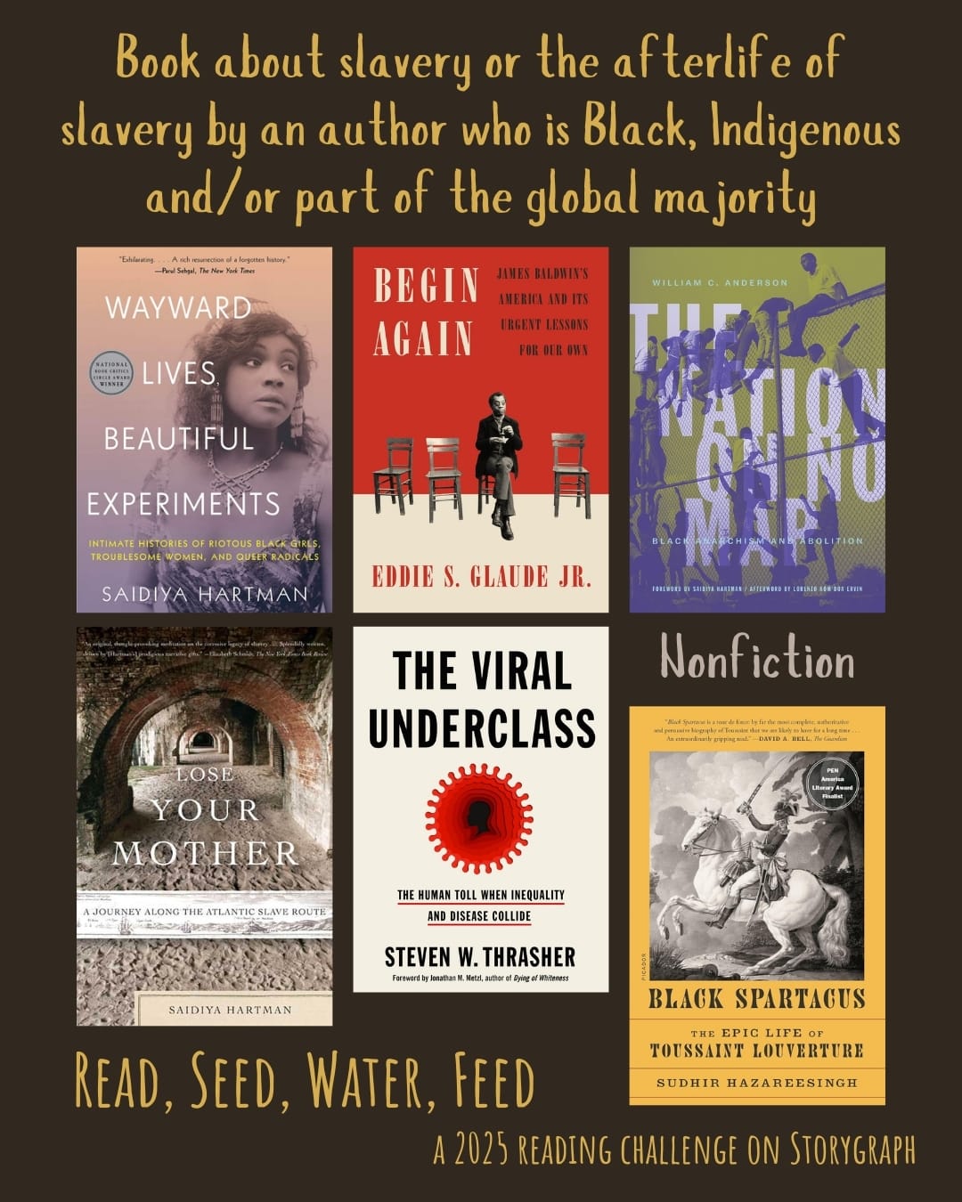 Book about slavery or the afterlife of slavery by an author who is Black, Indigenous and/or part of the global majority. Read, Seed, Water, Feed: A 2025 Reading Challenge on Storygraph. Rich warm dark brown background with golden yellow text. Book covers are shown. Nonfiction: Wayward Lives, Beautiful Experiments: Intimate Histories of Social Upheaval (2019) by Saidiya Hartman. Begin Again: James Baldwin's America and Its Urgent Lessons for Our Own (2020) by Eddie S. Glaude Jr. The Nation on No Map (2021) by William C. Anderson. Lose Your Mother: A Journey Along the Atlantic Slave Route (2007) by Saidiya Hartman. The Viral Underclass (2022) by Steven W. Thrasher. Black Spartacus: The Epic Life of Toussaint Louverture (2020) by Sudhir Hazareesingh. 